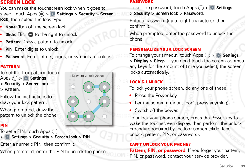 39SecurityScreen lockYou can make the touchscreen lock when it goes to sleep. Touch Apps  &gt; Settings &gt; Security &gt; Screen lock, then select the lock type:•None: Turn off the screen lock.•Slide: Flick  to the right to unlock.•Pattern: Draw a pattern to unlock.•PIN: Enter digits to unlock.•Password: Enter letters, digits, or symbols to unlock.PatternTo set the lock pattern, touch Apps  &gt; Settings &gt;Security &gt; Screen lock &gt;Pattern.Follow the instructions to draw your lock pattern. When prompted, draw the pattern to unlock the phone.PINTo set a PIN, touch Apps  &gt;Settings &gt; Security &gt; Screen lock &gt; PIN.Enter a numeric PIN, then confirm it.When prompted, enter the PIN to unlock the phone.Draw an unlock patternPasswordTo set the password, touch Apps  &gt; Settings &gt;Security &gt; Screen lock &gt; Password.Enter a password (up to eight characters), then confirm it.When prompted, enter the password to unlock the phone.Personalize your lock screenTo change your timeout, touch Apps  &gt; Settings &gt;Display &gt; Sleep. If you don’t touch the screen or press any keys for the amount of time you select, the screen locks automatically.Lock &amp; unlockTo lock your phone screen, do any one of these:•Press the Power key.•Let the screen time out (don’t press anything).•Switch off the power.To unlock your phone screen, press the Power key to wake the touchscreen display, then perform the unlock procedure required by the lock screen (slide, face unlock, pattern, PIN, or password).Can’t unlock your phone?Pattern, PIN, or password: If you forget your pattern, PIN, or password, contact your service provider.2012.09.28 FCC