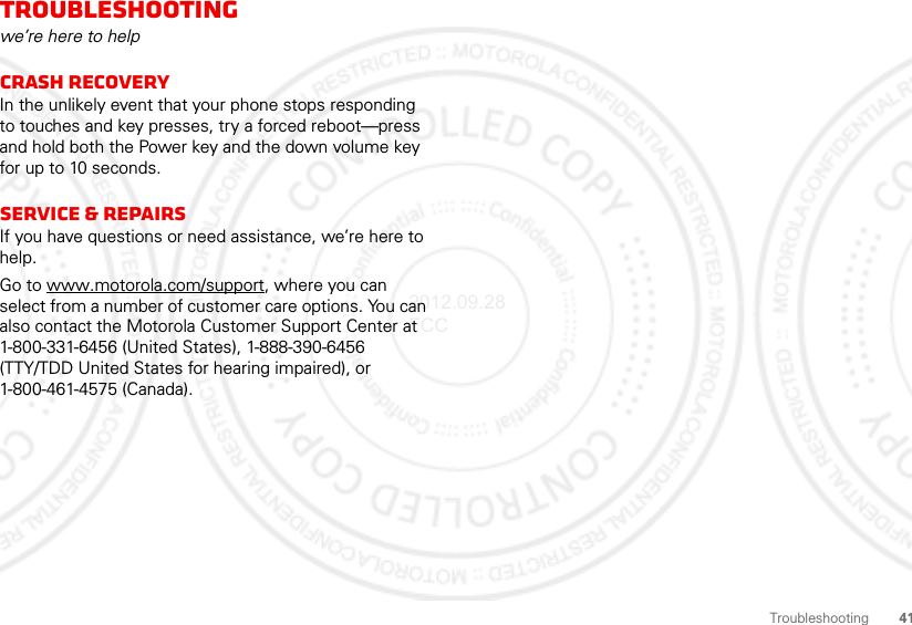 41TroubleshootingTroubleshootingwe’re here to helpCrash recoveryIn the unlikely event that your phone stops responding to touches and key presses, try a forced reboot—press and hold both the Power key and the down volume key for up to 10 seconds.Service &amp; RepairsIf you have questions or need assistance, we’re here to help.Go to www.motorola.com/support, where you can select from a number of customer care options. You can also contact the Motorola Customer Support Center at 1-800-331-6456 (United States), 1-888-390-6456 (TTY/TDD United States for hearing impaired), or 1-800-461-4575 (Canada).2012.09.28 FCC