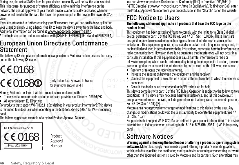 46Safety, Regulatory &amp; LegalDuring use, the actual SAR values for your device are usually well below the values stated. This is because, for purposes of system efficiency and to minimize interference on the network, the operating power of your mobile device is automatically decreased when full power is not needed for the call. The lower the power output of the device, the lower its SAR value.If you are interested in further reducing your RF exposure then you can easily do so by limiting your usage or simply using a hands-free kit to keep the device away from the head and body.Additional information can be found at www.motorola.com/rfhealth.* The tests are carried out in accordance with [CENELEC EN50360] [IEC standard PT62209-1].European Union Directives Conformance StatementEU ConformanceThe following CE compliance information is applicable to Motorola mobile devices that carry one of the following CE marks:Hereby, Motorola declares that this product is in compliance with:•The essential requirements and other relevant provisions of Directive 1999/5/EC•All other relevant EU DirectivesFor products that support Wi-Fi 802.11a (as defined in your product information): This device is restricted to indoor use when operating in the 5.15 to 5.25 GHz (802.11a) Wi-Fi frequency band.The following gives an example of a typical Product Approval Number:0168 [Only Indoor Use Allowed In Francefor Bluetooth and/or Wi-Fi]01680168 Product Approval NumberYou can view your product’s Declaration of Conformity (DoC) to Directive 1999/5/EC (to R&amp;TTE Directive) at www.motorola.com/rtte (in English only). To find your DoC, enter the Product Approval Number from your product’s label in the “Search” bar on the website.FCC Notice to UsersFCC NoticeThe following statement applies to all products that bear the FCC logo on the product label.This equipment has been tested and found to comply with the limits for a Class B digital device, pursuant to part 15 of the FCC Rules. See 47 CFR Sec. 15.105(b). These limits are designed to provide reasonable protection against harmful interference in a residential installation. This equipment generates, uses and can radiate radio frequency energy and, if not installed and used in accordance with the instructions, may cause harmful interference to radio communications. However, there is no guarantee that interference will not occur in a particular installation. If this equipment does cause harmful interference to radio or television reception, which can be determined by turning the equipment off and on, the user is encouraged to try to correct the interference by one or more of the following measures:•Reorient or relocate the receiving antenna.•Increase the separation between the equipment and the receiver.•Connect the equipment to an outlet on a circuit different from that to which the receiver is connected.•Consult the dealer or an experienced radio/TV technician for help.This device complies with part 15 of the FCC Rules. Operation is subject to the following two conditions: (1) This device may not cause harmful interference, and (2) this device must accept any interference received, including interference that may cause undesired operation. See 47 CFR Sec. 15.19(a)(3).Motorola has not approved any changes or modifications to this device by the user. Any changes or modifications could void the user’s authority to operate the equipment. See 47 CFR Sec. 15.21.For products that support Wi-Fi 802.11a (as defined in your product information): This device is restricted to indoor use when operating in the 5.15 to 5.25 GHz (802.11a) Wi-Fi frequency band.Software NoticesSoftware Copyright Noti ceWarning against unlocking the bootloader or altering a product&apos;s operating system software: Motorola strongly recommends against altering a product&apos;s operating system, which includes unlocking the bootloader, rooting a device or running any operating software other than the approved versions issued by Motorola and its partners. Such alterations may 2012.09.28 FCC