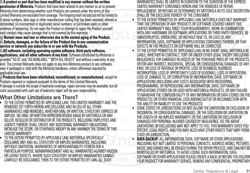 51Safety, Regulatory &amp; Legal(f) A product or part that has been modified in any manner without the written permission of Motorola. Products that have been altered in any manner so as to prevent Motorola from determining whether such Products are covered under the terms of this Limited Warranty are excluded from coverage. The forgoing shall include but not be limited to (i) serial numbers, date tags or other manufacturer coding that has been removed, altered or obliterated; (ii) mismatched or duplicated serial numbers; or (iii) broken seals or other evidence of tampering. Do not open the Product or attempt to repair the Product yourself; such conduct may cause damage that is not covered by this warranty.(g) Normal wear and tear or otherwise due to the normal aging of the Product.(h) Defects, damages, or the failure of the Product due to any communication service or network you subscribe to or use with the Products.(i) All software, including operating system software, third-party software, applications, and all other software of any kind. Software distributed by Motorola is provided &quot;AS-IS&quot; and &quot;AS AVAILABLE,&quot; &quot;WITH ALL FAULTS&quot; and without a warranty of any kind. The Limited Warranty does not apply to any non-Motorola product or any software, even if packaged or sold with the Motorola hardware, unless otherwise required by applicable local law.(j) Products that have been refurbished, reconditioned, or remanufactured, except for Products repaired or replaced pursuant to the terms of this Limited Warranty.If damage is outside the scope of warranty coverage, repair services may be available, but all costs associated with such out of warranty repair will be your responsibility.What Other Limitations are There?•TO THE EXTENT PERMITTED BY APPLICABLE LAW, THIS LIMITED WARRANTY AND THE REMEDIES SET FORTH HEREIN ARE EXCLUSIVE AND IN LIEU OF ALL OTHER WARRANTIES AND REMEDIES, WHETHER ORAL OR WRITTEN, STATUTORY, EXPRESS OR IMPLIED. NO ORAL OR WRITTEN REPRESENTATIONS MADE BY MOTOROLA OR ANY SELLER, RESELLER OR DISTRIBUTOR OF THE PRODUCTS, INCLUDING EMPLOYEES AND AGENTS THEREOF, SHALL CREATE ANY ADDITIONAL WARRANTY OBLIGATIONS, INCREASE THE SCOPE, OR OTHERWISE MODIFY IN ANY MANNER THE TERMS OF THIS LIMITED WARRANTY.•TO THE EXTENT PERMITTED BY APPLICABLE LAW, MOTOROLA SPECIFICALLY DISCLAIMS ANY AND ALL STATUTORY OR IMPLIED WARRANTIES, INCLUDING, WITHOUT LIMITATION, WARRANTIES OF MERCHANTABILITY, FITNESS FOR A PARTICULAR PURPOSE, NONINFRINGEMENT AND ALL WARRANTIES AGAINST HIDDEN OR LATENT DEFECTS. WHERE SUCH STATUTORY OR IMPLIED WARRANTIES CANNOT LAWFULLY BE DISCLAIMED, THEN TO THE EXTENT PERMITTED BY LAW, ALL SUCH WARRANTIES SHALL BE LIMITED IN DURATION TO THE DURATION OF THE EXPRESS LIMITED WARRANTY CONTAINED HEREIN AND THE REMEDIES OF REPAIR, REPLACEMENT, OR REFUND AS DETERMINED BY MOTOROLA IN ITS SOLE DISCRETION SHALL BE THE EXCLUSIVE REMEDY OF THE CONSUMER.•TO THE EXTENT PERMITTED BY APPLICABLE LAW, MOTOROLA DOES NOT WARRANT THAT THE OPERATION OF ANY PRODUCTS OR SOFTWARE COVERED UNDER THIS LIMITED WARRANTY WILL MEET YOUR REQUIREMENTS, WORK IN COMBINATION WITH ANY HARDWARE OR SOFTWARE APPLICATIONS OR THIRD PARTY SERVICES, BE UNINTERRUPTED, ERROR-FREE, OR WITHOUT RISK TO, OR LOSS OF, ANY INFORMATION, DATA, SOFTWARE OR APPLICATIONS CONTAINED THEREIN, OR THAT DEFECTS IN THE PRODUCTS OR SOFTWARE WILL BE CORRECTED.•TO THE EXTENT PERMITTED BY APPLICABLE LAW, IN NO EVENT SHALL MOTOROLA BE LIABLE, WHETHER IN CONTRACT, TORT OR UNDER OTHER LEGAL THEORY (INCLUDING NEGLIGENCE), FOR DAMAGES IN EXCESS OF THE PURCHASE PRICE OF THE PRODUCTS, OR FOR ANY INDIRECT, INCIDENTAL, SPECIAL OR CONSEQUENTIAL DAMAGES OF ANY KIND, OR LOSS OF REVENUE OR PROFITS; LOSS OF BUSINESS; BUSINESS INTERRUPTION; LOSS OF OPPORTUNITY; LOSS OF GOODWILL; LOSS OF REPUTATION; LOSS OF, DAMAGE TO, OR CORRUPTION OF INFORMATION, DATA, SOFTWARE OR APPLICATIONS (INCLUDING ANY COSTS ASSOCIATED WITH RECOVERING, PROGRAMMING, OR REPRODUCING ANY INFORMATION, DATA, SOFTWARE OR APPLICATIONS STORED ON OR USED WITH MOTOROLA PRODUCTS, OR ANY FAILURE TO MAINTAIN THE CONFIDENTIALITY OF ANY INFORMATION OR DATA STORED ON THE PRODUCTS); OR OTHER FINANCIAL LOSS ARISING OUT OF OR IN CONNECTION WITH THE ABILITY OR INABILITY TO USE THE PRODUCTS.•SOME STATES OR JURISDICTIONS DO NOT ALLOW THE LIMITATION OR EXCLUSION OF INCIDENTAL OR CONSEQUENTIAL DAMAGES, OR THE EXCLUSION OR LIMITATION ON THE LENGTH OF AN IMPLIED WARRANTY, OR THE LIMITATION OR EXCLUSION OF DAMAGES FOR PERSONAL INJURIES CAUSED BY NEGLIGENCE, SO THE ABOVE LIMITATIONS OR EXCLUSIONS MAY NOT APPLY TO YOU. THIS WARRANTY GIVES YOU SPECIFIC LEGAL RIGHTS, AND YOU MAY ALSO HAVE OTHER RIGHTS THAT VARY FROM STATE OR JURISDICTION.• DATA BACKUP: ALL INFORMATION, DATA, SOFTWARE OR OTHER APPLICATIONS, INCLUDING BUT NOT LIMITED TO PERSONAL CONTACTS, ADDRESS BOOKS, PICTURES, MUSIC AND GAMES WILL BE ERASED DURING THE REPAIR PROCESS, AND CAN NOT BE REINSTALLED BY MOTOROLA. TO AVOID LOSING SUCH INFORMATION, DATA, SOFTWARE OR OTHER APPLICATIONS PLEASE CREATE A BACK UP BEFORE YOU DELIVER YOUR PRODUCT FOR WARRANTY SERVICE, REMOVE ANY CONFIDENTIAL, PROPRIETARY 2012.09.28 FCC