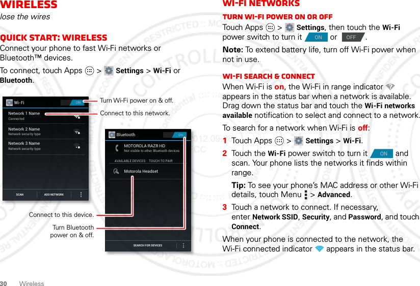 30 WirelessWirelesslose the wiresQuick start: WirelessConnect your phone to fast Wi-Fi networks or Bluetooth™ devices.To connect, touch Apps  &gt; Settings &gt; Wi-Fi or Bluetooth.ONWi-FiNetwork 1 NameConnectedNetwork 2 NameNetwork security typeNetwork 3 NameNetwork security typeSCAN ADD NETWORKONBluetoothAVAILABLE DEVICESMOTOROLA RAZR HDNot visible to other Bluetooth devicesTOUCH TO PAIRMotorola HeadsetSEARCH FOR DEVICESConnect to this network.Turn Wi-Fi power on &amp; off.Connect to this device.Turn Bluetoothpower on &amp; off.Wi-Fi networksTurn Wi-Fi power on or offTouch Apps  &gt; Settings, then touch the Wi-Fi power switch to turn it  or  .Note: To extend battery life, turn off Wi-Fi power when not in use.Wi-Fi search &amp; connectWhen Wi-Fi is on, the Wi-Fi in range indicator   appears in the status bar when a network is available. Drag down the status bar and touch the Wi-Fi networks available notification to select and connect to a network.To search for a network when Wi-Fi is off:  1Touch Apps  &gt; Settings &gt; Wi-Fi.2Touch the Wi-Fi power switch to turn it  and scan. Your phone lists the networks it finds within range.Tip: To see your phone’s MAC address or other Wi-Fi details, touch Menu  &gt; Advanced.3Touch a network to connect. If necessary, enter Network SSID, Security, and Password, and touch Connect.When your phone is connected to the network, the Wi-Fi connected indicator   appears in the status bar.ONOFFON2012.09.28 FCC