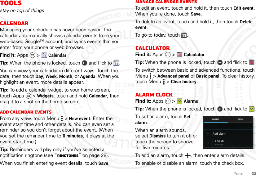 33ToolsToolsstay on top of thingsCalendarManaging your schedule has never been easier. The calendar automatically shows calendar events from your web-based Google™ account, and syncs events that you enter from your phone or web browser.Find it: Apps  &gt; CalendarTip: When the phone is locked, touch  and flick to .You can view your calendar in different ways: Touch the date, then touch Day, Week, Month, or Agenda. When you highlight an event, more details appear.Tip: To add a calendar widget to your home screen, touch Apps  &gt; Widgets, touch and hold Calendar, then drag it to a spot on the home screen.Add calendar eventsFrom any view, touch Menu  &gt; New event. Enter the event start time and other details. You can even set a reminder so you don’t forget about the event. (When you set the reminder time to 0minutes, it plays at the event start time.)Tip: Reminders will play only if you’ve selected a notification ringtone (see “Ringtones” on page 28).When you finish entering event details, touch Save.Manage calendar eventsTo edit an event, touch and hold it, then touch Edit event. When you’re done, touch Save.To delete an event, touch and hold it, then touch Delete event.To go to today, touch .CalculatorFind it: Apps  &gt; CalculatorTip: When the phone is locked, touch  and flick to .To switch between basic and advanced functions, touch Menu  &gt; Advanced panel or Basic panel. To clear history, touch Menu  &gt; Clear history.Alarm clockFind it: Apps  &gt; AlarmsTip: When the phone is locked, touch  and flick to .To set an alarm, touch Set alarm.When an alarm sounds, select Dismiss to turn it off or touch the screen to snooze for five minutes.To add an alarm, touch , then enter alarm details.To enable or disable an alarm, touch the check box.12345123451234512345Every day7:00 AMAdd alarmTIMERALARMS2012.09.28 FCC