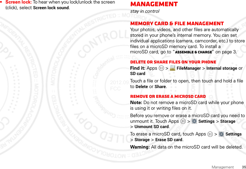 35Management• Screen lock: To hear when you lock/unlock the screen (click), select Screen lock sound.Managementstay in controlMemory card &amp; file managementYour photos, videos, and other files are automatically stored in your phone’s internal memory. You can set individual applications (camera, camcorder, etc.) to store files on a microSD memory card. To install a microSD card, go to “Assemble &amp; charge” on page 3.Delete or share files on your phoneFind it: Apps  &gt; FileManager &gt; Internal storage or SD cardTouch a file or folder to open, then touch and hold a file to Delete or Share.Remove or erase a microSD cardNote: Do not remove a microSD card while your phone is using it or writing files on it.Before you remove or erase a microSD card you need to unmount it. Touch Apps  &gt; Settings &gt; Storage &gt;Unmount SD card.To erase a microSD card, touch Apps  &gt; Settings &gt;Storage &gt; Erase SD card.Warning: All data on the microSD card will be deleted.2012.09.28 FCC