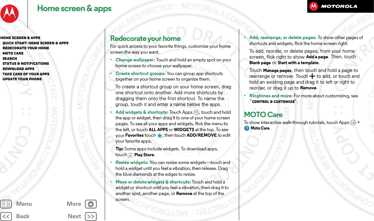 BackNextMenu MoreHome screen &amp; appsRedecorate your homeFor quick access to your favorite things, customize your home screen the way you want.• Change wallpaper: Touch and hold an empty spot on your home screen to choose your wallpaper.•Create shortcut groups: You can group app shortcuts together on your home screen to organize them.To create a shortcut group on your home screen, drag one shortcut onto another. Add more shortcuts by dragging them onto the first shortcut. To name the group, touch it and enter a name below the apps.• Add widgets &amp; shortcuts: Touch Apps , touch and hold the app or widget, then drag it to one of your home screen pages. To see all your apps and widgets, flick the menu to the left, or touch ALL APPS or WIDGETS at the top. To see your Favorites touch  , then touch ADD/REMOVE to edit your favorite apps.Tip : Some apps include widgets. To download apps, touchPlay Store.• Resize widgets: You can resize some widgets—touch and hold a widget until you feel a vibration, then release. Drag the blue diamonds at the edges to resize.• Move or delete widgets &amp; shortcuts: Touch and hold a widget or shortcut until you feel a vibration, then drag it to another spot, another page, or Remove at the top of the screen.• Add, rearrange, or delete pages: To show other pages of shortcuts and widgets, flick the home screen right.To add, reorder, or delete pages, from your home screen, flick right to show Add a page. Then, touch Blank page or Start with a template.To uch  Manage pages, then touch and hold a page to rearrange or remove. Touch  to add, or touch and hold an existing page and drag it to left or right to reorder, or drag it up to Remove.•Ringtones and more: For more about customizing, see “Control &amp; customize”.MOTO CareTo show interactive walk-through tutorials, touch Apps  &gt; Moto Care.Home screen &amp; apps   Quick start: Home screen &amp; apps   Redecorate your home   MOTO Care   Search   Status &amp; notifications   Download apps   Take Care of your apps   Update your phone16 APR 2013 FCC