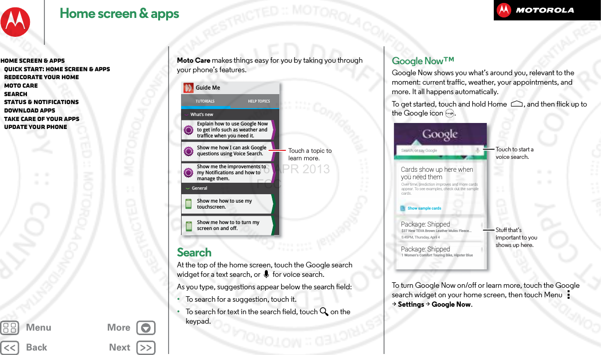 BackNextMenu MoreHome screen &amp; appsMoto Care makes things easy for you by taking you through your phone’s features. SearchAt the top of the home screen, touch the Google search widget for a text search, or  for voice search.As you type, suggestions appear below the search field:•To search for a suggestion, touch it.•To search for text in the search field, touch  on the keypad.Explain how to use Google Now to get info such as weather and traffice when you need it. Show me how I can ask Google questions using Voice Search.Show me the improvements to my Notifications and how to manage them. Show me how to use my touchscreen.Show me how to to turn my screen on and off.Guide MeTUTORIALSWhat’s newHELP TOPICSGeneralTouch a topic to learn more.Google Now™Google Now shows you what’s around you, relevant to the moment: current traffic, weather, your appointments, and more. It all happens automatically. To get started, touch and hold Home , and then flick up to the Google icon .To turn Google Now on/off or learn more, touch the Google search widget on your home screen, then touch Menu  &gt;Settings &gt;Google Now.Search, or say GoogleShow sample cardsOver time, prediction improves and more cardsappear. To see examples, check out the samplecards.Cards show up here whenyou need them$37 New TEVA Brown Leather Mules Fleece...5:45PM, Thursday, April 4Package: Shipped1 Women’s Comfort Touring Bike, Hipster BluePackage: ShippedTouch to start a voice search.Stu that’s important to you shows up here.Home screen &amp; apps   Quick start: Home screen &amp; apps   Redecorate your home   MOTO Care   Search   Status &amp; notifications   Download apps   Take Care of your apps   Update your phone16 APR 2013 FCC