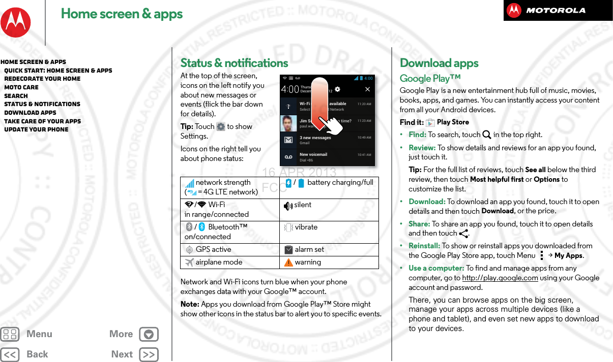 BackNextMenu MoreHome screen &amp; appsStatus &amp; notificationsAt the top of the screen, icons on the left notify you about new messages or events (flick the bar down for details).Tip : To uc h to sh o w  Settings.Icons on the right tell you about phone status:Network and Wi-Fi icons turn blue when your phone exchanges data with your Google™ account.Note: Apps you download from Google Play™ Store might show other icons in the status bar to alert you to specific events.network strength (=4G LTE network)/ battery charging/full/Wi-Fi in range/connectedsilent/Bluetooth™ on/connectedvibrateGPS active alarm setairplane mode warningDecember 20, 2012New voicemailDial *8610:41 AMWi-Fi networks availableSelect a Preferred Network11:20 AMJim Somers: Meeting time?paul.wang.6@gmail.com11:23 AM3 new messagesGmail10:49 AM4:00ThursdayDownload appsGoogle Play™Google Play is a new entertainment hub full of music, movies, books, apps, and games. You can instantly access your content from all your Android devices.Find it: Play Store•Find: To search, touch in the top right.•Review: To show details and reviews for an app you found, just touch it.Ti p:   For the full list of reviews, touch See all below the third review, then touch Most helpful first or Options to customize the list.• Download: To download an app you found, touch it to open details and then touch Download, or the price.•Share: To share an app you found, touch it to open details and then touch .• Reinstall: To show or reinstall apps you downloaded from the Google Play Store app, touch Menu  &gt;My Apps.•Use a computer: To find and manage apps from any computer, go to http://play.google.com using your Google account and password.There, you can browse apps on the big screen, manage your apps across multiple devices (like a phone and tablet), and even set new apps to download to your devices.Home screen &amp; apps   Quick start: Home screen &amp; apps   Redecorate your home   MOTO Care   Search   Status &amp; notifications   Download apps   Take Care of your apps   Update your phone16 APR 2013 FCC
