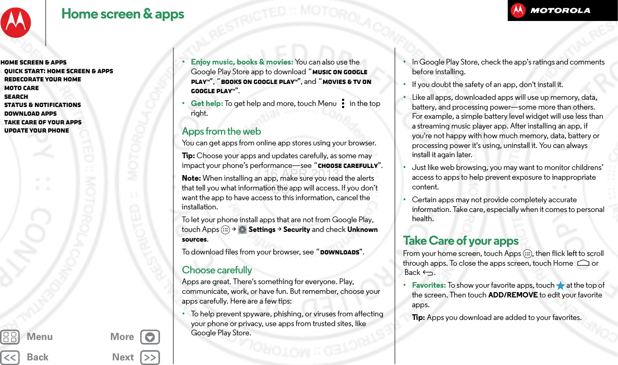 BackNextMenu MoreHome screen &amp; apps• Enjoy music, books &amp; movies: Yo u  c a n  a l s o  u s e  t h e  Google Play Store app to download “Music on Google Play™”, “Books on Google Play™”, and “Movies &amp; TV on Google Play™”.•Get help: To get help and more, touch Menu in the top right.Apps from the webYou can get apps from online app stores using your browser.Tip : Choose your apps and updates carefully, as some may impact your phone’s performance—see “Choose carefully”.Note: When installing an app, make sure you read the alerts that tell you what information the app will access. If you don’t want the app to have access to this information, cancel the installation.To let your phone install apps that are not from Google Play, touch Apps &gt; Settings &gt; Security and check Unknown sources.To download files from your browser, see “Downloads”.Choose carefullyApps are great. There&apos;s something for everyone. Play, communicate, work, or have fun. But remember, choose your apps carefully. Here are a few tips:•To help prevent spyware, phishing, or viruses from affecting your phone or privacy, use apps from trusted sites, like Google Play Store.•In Google Play Store, check the app’s ratings and comments before installing.•If you doubt the safety of an app, don&apos;t install it.•Like all apps, downloaded apps will use up memory, data, battery, and processing power—some more than others. For example, a simple battery level widget will use less than a streaming music player app. After installing an app, if you&apos;re not happy with how much memory, data, battery or processing power it&apos;s using, uninstall it. You can always install it again later.•Just like web browsing, you may want to monitor childrens’ access to apps to help prevent exposure to inappropriate content.•Certain apps may not provide completely accurate information. Take care, especially when it comes to personal health.Take Care  of you r  app sFrom your home screen, touch Apps , then flick left to scroll through apps. To close the apps screen, touch Home  or Back .•Favorites: To show your favorite apps, touch   at the top of the screen. Then touch ADD/REMOVE to edit your favorite apps.Ti p:   Apps you download are added to your favorites.Home screen &amp; apps   Quick start: Home screen &amp; apps   Redecorate your home   MOTO Care   Search   Status &amp; notifications   Download apps   Take Care of your apps   Update your phone16 APR 2013 FCC