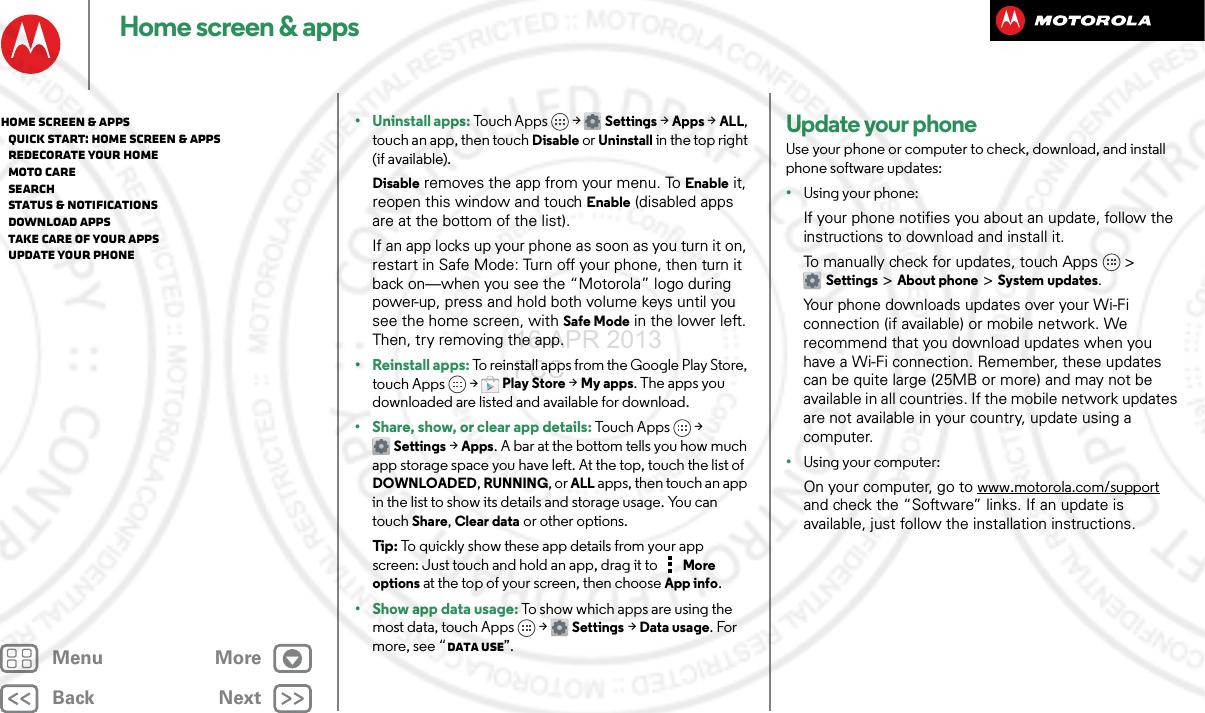 BackNextMenu MoreHome screen &amp; apps• Uninstall apps: Touch Apps &gt; Settings &gt;Apps &gt;ALL, touch an app, then touch Disable or Uninstall in the top right (if available).Disable removes the app from your menu. To Enable it, reopen this window and touch Enable (disabled apps are at the bottom of the list).If an app locks up your phone as soon as you turn it on, restart in Safe Mode: Turn off your phone, then turn it back on—when you see the “Motorola” logo during power-up, press and hold both volume keys until you see the home screen, with Safe Mode in the lower left. Then, try removing the app.• Reinstall apps: To reinstall apps from the Google Play Store, touch Apps  &gt;Play Store &gt; My apps. The apps you downloaded are listed and available for download.• Share, show, or clear app details: Touch Apps &gt; Settings &gt; Apps. A bar at the bottom tells you how much app storage space you have left. At the top, touch the list of DOWNLOADED, RUNNING, or ALL apps, then touch an app in the list to show its details and storage usage. You can touch Share, Clear data or other options.Tip : To quickly show these app details from your app screen: Just touch and hold an app, drag it to More options at the top of your screen, then choose App info.•Show app data usage: To show which apps are using the most data, touch Apps  &gt;Settings &gt;Data usage. For more, see “Data use”.Update your phoneUse your phone or computer to check, download, and install phone software updates:•Using your phone:If your phone notifies you about an update, follow the instructions to download and install it.To manually check for updates, touch Apps &gt; Settings &gt; About phone &gt; System updates.Your phone downloads updates over your Wi-Fi connection (if available) or mobile network. We recommend that you download updates when you have a Wi-Fi connection. Remember, these updates can be quite large (25MB or more) and may not be available in all countries. If the mobile network updates are not available in your country, update using a computer.•Using your computer:On your computer, go to www.motorola.com/support and check the “Software” links. If an update is available, just follow the installation instructions.Home screen &amp; apps   Quick start: Home screen &amp; apps   Redecorate your home   MOTO Care   Search   Status &amp; notifications   Download apps   Take Care of your apps   Update your phone16 APR 2013 FCC