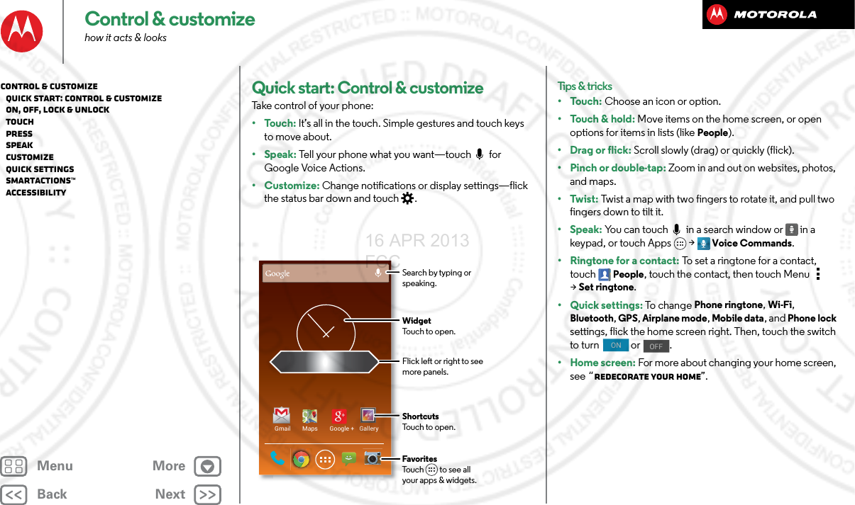 BackNextMenu MoreControl &amp; customizehow it acts &amp; looksQuick start: Control &amp; customizeTake control of your phone:•Touch: It’s all in the touch. Simple gestures and touch keys to move about.•Speak: Tell your phone what you want—touch  for Google Voice Actions.•Customize: Change notifications or display settings—flick the status bar down and touch .Gmail Maps Google + GalleryFlick left or right to seemore panels.ShortcutsTouch to open.FavoritesTouch         to see allyour apps &amp; widgets.      WidgetTouch to open.Search by typing or speaking.Tips &amp; tricks•Touch: Choose an icon or option.•Touch &amp; hold: Move items on the home screen, or open options for items in lists (like People).•Drag or flick: Scroll slowly (drag) or quickly (flick).• Pinch or double-tap: Zoom in and out on websites, photos, and maps.•Twist: Twist a map with two fingers to rotate it, and pull two fingers down to tilt it.•Speak: You can touch  in a search window or  in a keypad, or touch Apps &gt; Voice Commands. •Ringtone for a contact: To set a ringtone for a contact, touch People, touch the contact, then touch Menu  &gt;Set ringtone.• Quick settings: To chan g e Phone ringtone, Wi-Fi, Bluetooth, GPS, Airplane mode, Mobile data, and Phone lock settings, flick the home screen right. Then, touch the switch to turn   or  .•Home screen: For more about changing your home screen, see “Redecorate your home”.ONOFFControl &amp; customize   Quick start: Control &amp; customize   On, off, lock &amp; unlock   Touch   Press   Speak   Customize   Quick settings   SMARTACTIONS™   Accessibility16 APR 2013 FCC