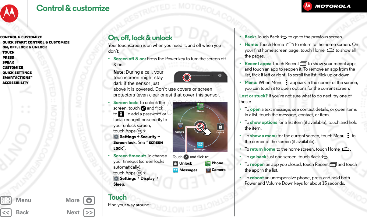 BackNextMenu MoreControl &amp; customizeOn, off, lock &amp; unlockYour touchscreen is on when you need it, and off when you don’t:• Screen off &amp; on: Press the Power key to turn the screen off &amp; on.Note: During a call, your touchscreen might stay dark if the sensor just above it is covered. Don&apos;t use covers or screen protectors (even clear ones) that cover this sensor.• Screen lock: To unl o c k  the screen, touch  and flick to . To add a password or facial recognition security to your unlock screen, touch Apps &gt; Settings &gt; Security &gt; Screen lock. See “Screen lock”.• Screen timeout: To c h a ng e  your timeout (screen locks automatically), touch Apps &gt; Settings &gt; Display &gt; Sleep.TouchFind your way around:PhoneUnlockMessagesCameraTouch       and flick to:Messages CameraUnlockPhone•Back: Touch Back  to go to the previous screen.•Home: Touch Home  to return to the home screen. On your first home screen page, touch Home  to show all the pages.• Recent apps: Touch Recent to show your recent apps, and touch an app to reopen it. To remove an app from the list, flick it left or right. To scroll the list, flick up or down.•Menu: When Menu  appears in the corner of the screen, you can touch it to open options for the current screen.Lost or stuck? If you’re not sure what to do next, try one of these:•To   open a text message, see contact details, or open items in a list, touch the message, contact, or item.•To   show options for a list item (if available), touch and hold the item.•To   show a menu for the current screen, touch Menu  in the corner of the screen (if available).•To   return home to the home screen, touch Home .•To   go back just one screen, touch Back .•To   reopen an app you closed, touch Recent  and touch the app in the list.•To   reboot an unresponsive phone, press and hold both Power and Volume Down keys for about 15 seconds.Control &amp; customize   Quick start: Control &amp; customize   On, off, lock &amp; unlock   Touch   Press   Speak   Customize   Quick settings   SMARTACTIONS™   Accessibility16 APR 2013 FCC