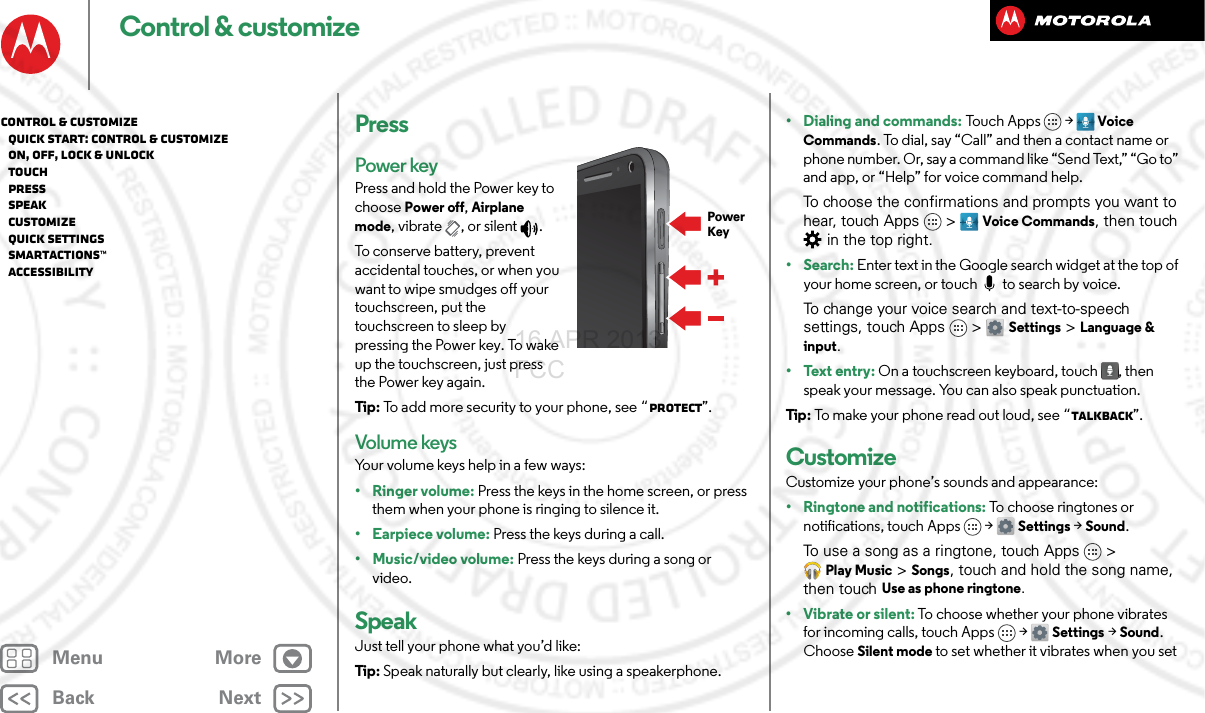 BackNextMenu MoreControl &amp; customizePressPower keyPress and hold the Power key to choose Power off, Airplane mode, vibrate , or silent .To conserve battery, prevent accidental touches, or when you want to wipe smudges off your touchscreen, put the touchscreen to sleep by pressing the Power key. To wake up the touchscreen, just press the Power key again.Tip : To add more security to your phone, see “Protect”.Volume keysYour volume keys help in a few ways:• Ringer volume: Press the keys in the home screen, or press them when your phone is ringing to silence it.• Earpiece volume: Press the keys during a call.•Music/video volume: Press the keys during a song or video.SpeakJust tell your phone what you’d like:Tip : Speak naturally but clearly, like using a speakerphone.PowerKey• Dialing and commands: Tou c h  Ap p s &gt;  Voice Commands. To dial, say “Call” and then a contact name or phone number. Or, say a command like “Send Text,” “Go to” and app, or “Help” for voice command help. To choose the confirmations and prompts you want to hear, touch Apps &gt; Voice Commands, then touch  in the top right.• Search: Enter text in the Google search widget at the top of your home screen, or touch   to search by voice.To change your voice search and text-to-speech settings, touch Apps &gt; Settings &gt; Language &amp; input.• Text entry: On a touchscreen keyboard, touch , then speak your message. You can also speak punctuation.Tip : To make your phone read out loud, see “TalkBack”.CustomizeCustomize your phone’s sounds and appearance:• Ringtone and notifications: To choose ringtones or notifications, touch Apps &gt; Settings &gt; Sound.To use a song as a ringtone, touch Apps &gt; Play Music &gt; Songs, touch and hold the song name, then touch Use as phone ringtone.• Vibrate or silent: To choose whether your phone vibrates for incoming calls, touch Apps &gt; Settings &gt; Sound. Choose Silent mode to set whether it vibrates when you set Control &amp; customize   Quick start: Control &amp; customize   On, off, lock &amp; unlock   Touch   Press   Speak   Customize   Quick settings   SMARTACTIONS™   Accessibility16 APR 2013 FCC