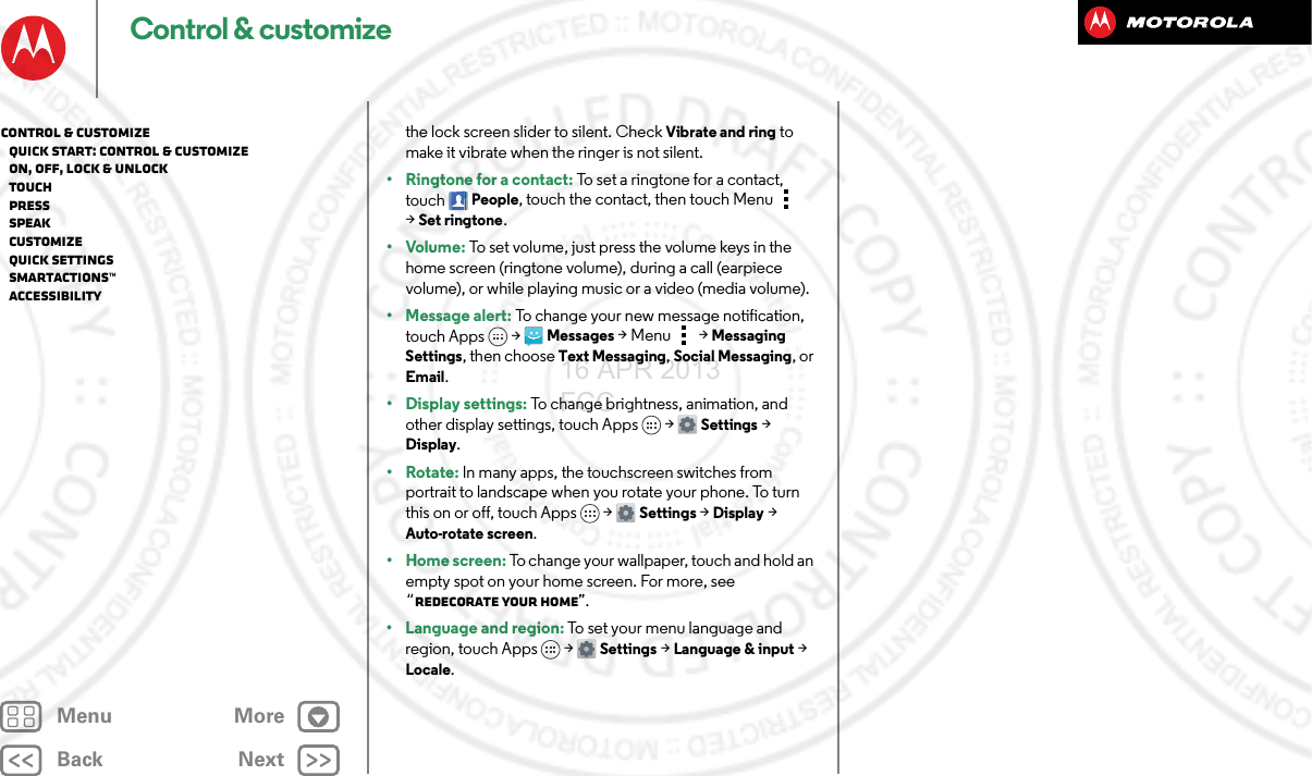 BackNextMenu MoreControl &amp; customizethe lock screen slider to silent. Check Vibrate and ring to make it vibrate when the ringer is not silent.•Ringtone for a contact: To set a ringtone for a contact, touch People, touch the contact, then touch Menu  &gt;Set ringtone.•Volume: To set volume, just press the volume keys in the home screen (ringtone volume), during a call (earpiece volume), or while playing music or a video (media volume).• Message alert: To change your new message notification, touch Apps &gt; Messages &gt; Menu  &gt; Messaging Settings, then choose Text Messaging, Social Messaging, or Email.• Display settings: To change brightness, animation, and other display settings, touch Apps &gt; Settings &gt; Display.•Rotate: In many apps, the touchscreen switches from portrait to landscape when you rotate your phone. To turn this on or off, touch Apps &gt; Settings &gt; Display &gt; Auto-rotate screen.•Home screen: To change your wallpaper, touch and hold an empty spot on your home screen. For more, see “Redecorate your home”.• Language and region: To set your menu language and region, touch Apps &gt; Settings &gt; Language &amp; input &gt; Locale.Control &amp; customize   Quick start: Control &amp; customize   On, off, lock &amp; unlock   Touch   Press   Speak   Customize   Quick settings   SMARTACTIONS™   Accessibility16 APR 2013 FCC