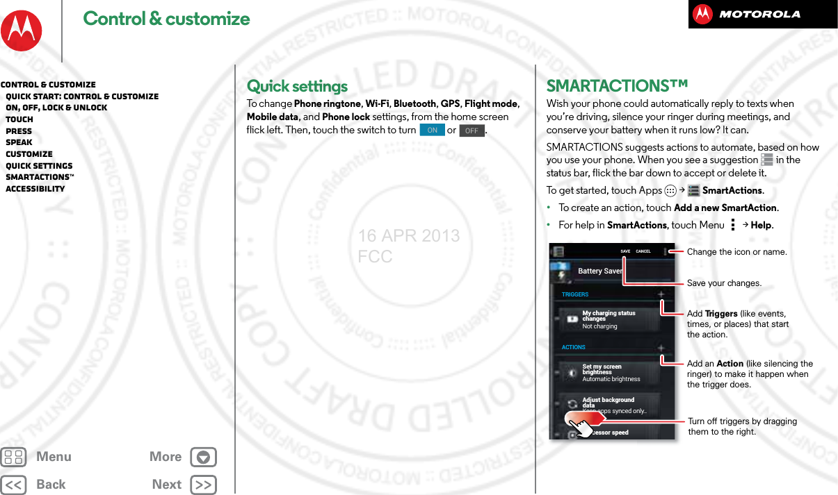 BackNextMenu MoreControl &amp; customizeQuick settingsTo chan g e Phone ringtone, Wi-Fi, Bluetooth, GPS, Flight mode, Mobile data, and Phone lock settings, from the home screen flick left. Then, touch the switch to turn   or  .ONOFFSMARTACTIONS™Wish your phone could automatically reply to texts when you’re driving, silence your ringer during meetings, and conserve your battery when it runs low? It can. SMARTACTIONS suggests actions to automate, based on how you use your phone. When you see a suggestion  in the status bar, flick the bar down to accept or delete it.To get started, touch Apps  &gt;SmartActions.•To create an action, touch Add a new SmartAction.•For help in SmartActions, touch Menu  &gt;Help.Battery SaverMy charging statuschangesNot chargingAutomatic brightnessKeep apps synced only..Adjust background dataProcessor speedTRIGGERSACTIONSSAVE      CANCELSet my screen brightnessChange the icon or name.Save your changes.Add Triggers (like events, times, or places) that start the action.Turn off triggers by dragging them to the right.Add an Action (like silencing the ringer) to make it happen when the trigger does.Control &amp; customize   Quick start: Control &amp; customize   On, off, lock &amp; unlock   Touch   Press   Speak   Customize   Quick settings   SMARTACTIONS™   Accessibility16 APR 2013 FCC