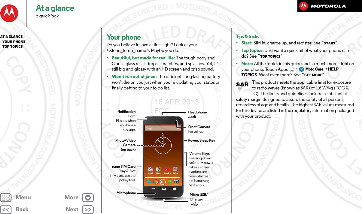 BackNextMenu MoreAt a glancea quick lookYo u r  p h o ne Do you believe in love at first sight? Look at your &lt;Xfone_temp_name&gt;. Maybe you do.• Beautiful, but made for real life: The tough body and Gorilla glass resist drops, scratches, and splashes. Yet, it’s still big and glossy with an HD screen and crisp sound.• Won’t run out of juice: The efficient, long-lasting battery won’t die on you just when you’re updating your status or finally getting to your to-do list. Gmail Maps Google + GalleryHeadphone JackVolume KeysPressing down volume + power takes a screen capture and immortalizes embarrassing text errors.Power/Sleep KeyFront CameraFor seles.Photo/Video Camera (on back)Notication LightFlashes when you have a message.nano SIM Card Tray &amp; SlotTiny card, use the pokey tool.Micro USB/Charger MicrophoneTips &amp; tricks•Start: SIM in, charge up, and register. See “Start”.•Top topics: Just want a quick hit of what your phone can do? See “Top topics”.•More: All the topics in this guide and so much more, right on your phone. Touch Apps &gt; Moto Care &gt; HELP TOPICS. Want even more? See “Get more”This product meets the applicable limit for exposure to radio waves (known as SAR) of 1.6 W/kg (FCC &amp; IC). The limits and guidelines include a substantial safety margin designed to assure the safety of all persons, regardless of age and health. The highest SAR values measured for this device are listed in the regulatory information packaged with your product.At a glance   Your phone   Top topics16 APR 2013 FCC