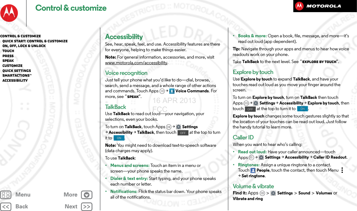 BackNextMenu MoreControl &amp; customizeAccessibilitySee, hear, speak, feel, and use. Accessibility features are there for everyone, helping to make things easier.Note: For general information, accessories, and more, visit www.motorola.com/accessibility.Voice recognitionJust tell your phone what you’d like to do—dial, browse, search, send a message, and a whole range of other actions and commands. Touch Apps &gt; Voice Commands. For more, see “Speak”.Talk B ackUse TalkBack to read out loud—your navigation, your selections, even your books.To turn on TalkBack, touch Apps &gt; Settings &gt;Accessibility &gt;TalkBack, then touch   at the top to turn it to  .Note: You might need to download text-to-speech software (data charges may apply).To use TalkBack:• Menus and screens: Touch an item in a menu or screen—your phone speaks the name.• Dialer &amp; text entry: Start typing, and your phone speaks each number or letter.• Notifications: Flick the status bar down. Your phone speaks all of the notifications.OFFON•Books &amp; more: Open a book, file, message, and more—it’s read out loud (app dependent).Tip : Navigate through your apps and menus to hear how voice readouts work on your phone.Ta ke  TalkBack to the next level. See “Explore by touch”.Explore by touchUse Explore by touch to expand TalkBack, and have your touches read out loud as you move your finger around the screen.To t u r n  on  Explore by touch, turn on TalkBack then touch Apps &gt; Settings &gt;Accessibility &gt;Explore by touch, then touch   at the top to turn it to  .Explore by touch changes some touch gestures slightly so that the location of your touches can be read out loud. Just follow the handy tutorial to learn more. Caller IDWhen you want to hear who’s calling:•Read out loud: Have your caller announced—touch Apps &gt; Settings &gt;Accessibility &gt;Caller ID Readout.•Ringtones: Assign a unique ringtone to a contact. To u c hPeople, touch the contact, then touch Menu  &gt;Set ringtone.Volume &amp; vibrateFind it: Apps &gt; Settings &gt; Sound &gt; Volumes or Vibrate and ringOFFONControl &amp; customize   Quick start: Control &amp; customize   On, off, lock &amp; unlock   Touch   Press   Speak   Customize   Quick settings   SMARTACTIONS™   Accessibility16 APR 2013 FCC