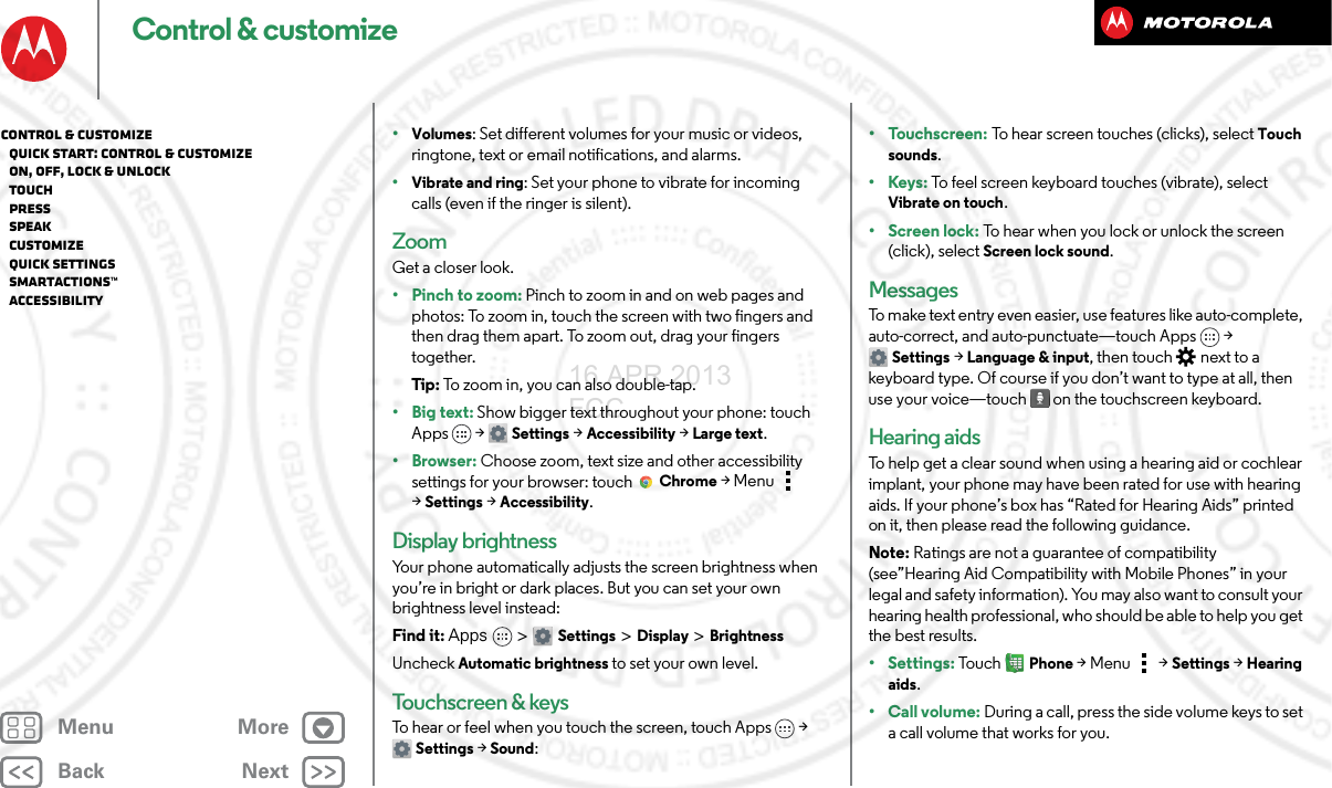 BackNextMenu MoreControl &amp; customize•Volumes: Set different volumes for your music or videos, ringtone, text or email notifications, and alarms.•Vibrate and ring: Set your phone to vibrate for incoming calls (even if the ringer is silent).ZoomGet a closer look.•Pinch to zoom: Pinch to zoom in and on web pages and photos: To zoom in, touch the screen with two fingers and then drag them apart. To zoom out, drag your fingers together.Tip : To zoom in, you can also double-tap.•Big text: Show bigger text throughout your phone: touch Apps &gt; Settings &gt;Accessibility &gt;Large text.•Browser: Choose zoom, text size and other accessibility settings for your browser: touch Chrome &gt;Menu  &gt;Settings &gt;Accessibility.Display brightnessYour phone automatically adjusts the screen brightness when you’re in bright or dark places. But you can set your own brightness level instead:Find it: Apps &gt; Settings&gt; Display &gt;BrightnessUncheck Automatic brightness to set your own level.Touchscreen &amp; keysTo hear or feel when you touch the screen, touch Apps &gt; Settings&gt; Sound:•Touchscreen: To hear screen touches (clicks), select Touch sounds.•Keys: To feel screen keyboard touches (vibrate), select Vibrate on touch.• Screen lock: To hear when you lock or unlock the screen (click), select Screen lock sound.MessagesTo make text entry even easier, use features like auto-complete, auto-correct, and auto-punctuate—touch Apps &gt; Settings &gt; Language &amp; input, then touch  next to a keyboard type. Of course if you don’t want to type at all, then use your voice—touch  on the touchscreen keyboard.Hearing aidsTo help get a clear sound when using a hearing aid or cochlear implant, your phone may have been rated for use with hearing aids. If your phone’s box has “Rated for Hearing Aids” printed on it, then please read the following guidance.Note: Ratings are not a guarantee of compatibility (see”Hearing Aid Compatibility with Mobile Phones” in your legal and safety information). You may also want to consult your hearing health professional, who should be able to help you get the best results.• Settings: Tou c hPhone &gt;Menu &gt; Settings &gt;Hearing aids.• Call volume: During a call, press the side volume keys to set a call volume that works for you.Control &amp; customize   Quick start: Control &amp; customize   On, off, lock &amp; unlock   Touch   Press   Speak   Customize   Quick settings   SMARTACTIONS™   Accessibility16 APR 2013 FCC