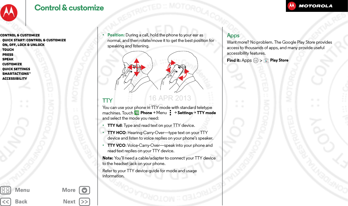 BackNextMenu MoreControl &amp; customize• Position: During a call, hold the phone to your ear as normal, and then rotate/move it to get the best position for speaking and listening.TTYYou can use your phone in TTY mode with standard teletype machines. TouchPhone &gt;Menu &gt; Settings &gt; TTY mode and select the mode you need:•TTY full: Type and read text on your TTY device.•TTY HCO: Hearing-Carry-Over—type text on your TTY device and listen to voice replies on your phone’s speaker.•TTY VCO: Voice-Carry-Over—speak into your phone and read text replies on your TTY device.Note: You’ll need a cable/adapter to connect your TTY device to the headset jack on your phone.Refer to your TTY device guide for mode and usage information.AppsWant more? No problem. The Google Play Store provides access to thousands of apps, and many provide useful accessibility features.Find it: Apps  &gt;Play StoreControl &amp; customize   Quick start: Control &amp; customize   On, off, lock &amp; unlock   Touch   Press   Speak   Customize   Quick settings   SMARTACTIONS™   Accessibility16 APR 2013 FCC