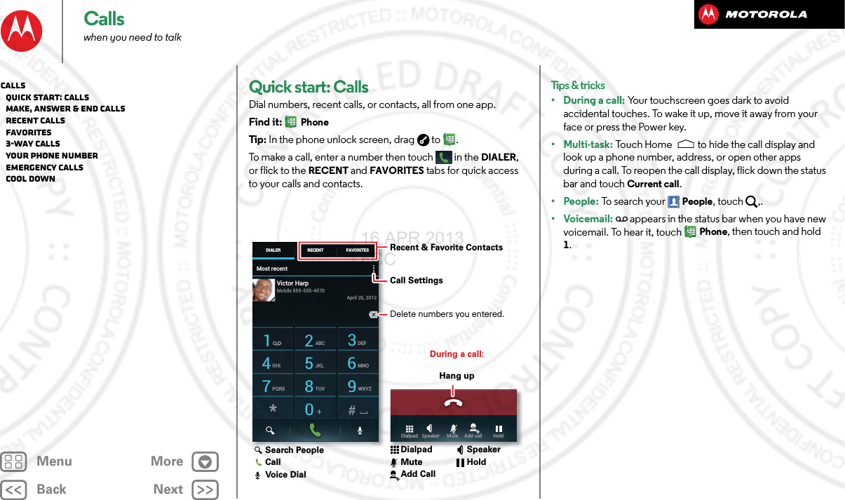 BackNextMenu MoreCallswhen you need to talkQuick start: CallsDial numbers, recent calls, or contacts, all from one app.Find it: PhoneTip : In the phone unlock screen, drag  to .To make a call, enter a number then touch  in the DIALER, or flick to the RECENT and FAVORITES tabs for quick access to your calls and contacts.Most recentDIALER FAVORITESRECENT1 2ABC 3DEF4GHI 5JKL 6MNO7PQRS 8TUV 9WXYZ0Victor HarpApril 26, 2012Mobile 555-555-4570Dialpad   Speaker      Mute     Add call         HoldDuring a call:Hang upRecent &amp; Favorite ContactsCall Settings Delete numbers you entered.Search PeopleCallVoice DialDialpadMuteAdd CallSpeakerHoldTips &amp; tricks• During a call: Your touchscreen goes dark to avoid accidental touches. To wake it up, move it away from your face or press the Power key.•Multi-task: Touch Home to hide the call display and look up a phone number, address, or open other apps during a call. To reopen the call display, flick down the status bar and touch Current call.•People: To search your People, touch  ,.•Voicemail:  appears in the status bar when you have new voicemail. To hear it, touchPhone, then touch and hold 1.Calls   Quick start: Calls   Make, answer &amp; end calls   Recent calls   Favorites   3-way calls   Your phone number   Emergency calls   Cool down16 APR 2013 FCC