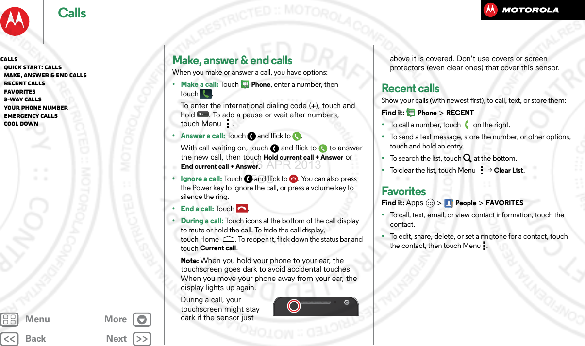 BackNextMenu MoreCallsMake, answer &amp; end callsWhen you make or answer a call, you have options:• Make a call: To uc hPhone, enter a number, then touch .To enter the international dialing code (+), touch and hold . To add a pause or wait after numbers, touch Menu .• Answer a call: Touc h a n d f l i c k to .With call waiting on, touch and flick to to answer the new call, then touch Hold current call + Answer or End current call + Answer. • Ignore a call: Touch and flick to . You can also press the Power key to ignore the call, or press a volume key to silence the ring.• End a call: To u c h .• During a call: Touch icons at the bottom of the call display to mute or hold the call. To hide the call display, touch Home . To reopen it, flick down the status bar and touch Current call.Note: When you hold your phone to your ear, the touchscreen goes dark to avoid accidental touches. When you move your phone away from your ear, the display lights up again.During a call, your touchscreen might stay dark if the sensor just above it is covered. Don&apos;t use covers or screen protectors (even clear ones) that cover this sensor.Recent callsShow your calls (with newest first), to call, text, or store them:Find it: Phone &gt; RECENT•To call a number, touch on the right.•To send a text message, store the number, or other options, touch and hold an entry.•To search the list, touch at the bottom.•To clear the list, touch Menu &gt;Clear List.FavoritesFind it: Apps  &gt;People &gt;FAVORITES•To call, text, email, or view contact information, touch the contact.•To edit, share, delete, or set a ringtone for a contact, touch the contact, then touch Menu .Calls   Quick start: Calls   Make, answer &amp; end calls   Recent calls   Favorites   3-way calls   Your phone number   Emergency calls   Cool down16 APR 2013 FCC