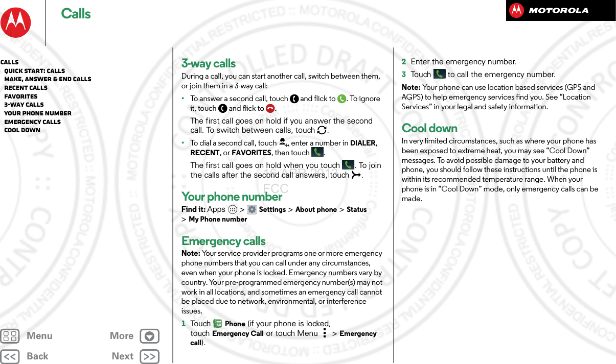 BackNextMenu MoreCalls3-way callsDuring a call, you can start another call, switch between them, or join them in a 3-way call:•To answer a second call, touch and flick to . To ignore it, touch and flick to .The first call goes on hold if you answer the second call. To switch between calls, touch  .•To dial a second call, touch , enter a number in DIALER, RECENT, or FAVORITES, then touch .The first call goes on hold when you touch . To join the calls after the second call answers, touch  .Your phone numberFind it: Apps  &gt;Settings &gt;About phone &gt;Status &gt;My Phone numberEmergency callsNote: Your service provider programs one or more emergency phone numbers that you can call under any circumstances, even when your phone is locked. Emergency numbers vary by country. Your pre-programmed emergency number(s) may not work in all locations, and sometimes an emergency call cannot be placed due to network, environmental, or interference issues.  1TouchPhone (if your phone is locked, touchEmergency Call or touch Menu  &gt; Emergency call).2Enter the emergency number.3Touch  to call the emergency number.Note: Your phone can use location based services (GPS and AGPS) to help emergency services find you. See “Location Services” in your legal and safety information.Cool downIn very limited circumstances, such as where your phone has been exposed to extreme heat, you may see “Cool Down” messages. To avoid possible damage to your battery and phone, you should follow these instructions until the phone is within its recommended temperature range. When your phone is in “Cool Down” mode, only emergency calls can be made.Calls   Quick start: Calls   Make, answer &amp; end calls   Recent calls   Favorites   3-way calls   Your phone number   Emergency calls   Cool down16 APR 2013 FCC