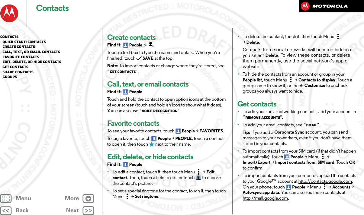 BackNextMenu MoreContactsCreate contactsFind it: People &gt;Touch a text box to type the name and details. When you’re finished, touchSAVE at the top.Note: To import contacts or change where they’re stored, see “Get contacts”.Call, text, or email contactsFind it: PeopleTouch and hold the contact to open option icons at the bottom of your screen (touch and hold an icon to show what it does). You can also use “Voice recognition”.Favorite contactsTo see your favorite contacts, touch People &gt;FAVORITES.To tag a favorite, touch People &gt;PEOPLE, touch a contact to open it, then touch   next to their name.Edit, delete, or hide contactsFind it: People•To edit a contact, touch it, then touch Menu  &gt;Edit contact. Then, touch a field to edit or touch  to choose the contact’s picture.•To set a special ringtone for the contact, touch it, then touch Menu  &gt;Set ringtone.•To delete the contact, touch it, then touch Menu  &gt;Delete.Contacts from social networks will become hidden if you select Delete. To view these contacts, or delete them permanently, use the social network&apos;s app or website.•To hide the contacts from an account or group in your People list, touch Menu  &gt; Contacts to display. Touch a group name to show it, or touch Customize to uncheck groups you always want to hide.Get contacts•To add your social networking contacts, add your account in “Remove accounts”.•To add your email contacts, see “Email”.Ti p:   If you add a Corporate Sync account, you can send messages to your coworkers, even if you don’t have them stored in your contacts.•To import contacts from your SIM card (if that didn’t happen automatically): Touch People &gt;Menu  &gt; Import/Export &gt; Import contacts from: SIM card. TouchOK to confirm.•To import contacts from your computer, upload the contacts to your Google™ account at http://contacts.google.com. On your phone, touch People &gt;Menu  &gt; Accounts &gt; Auto-sync app data. You can also see these contacts at http://mail.google.com.Contacts   Quick start: Contacts   Create contacts   Call, text, or email contacts   Favorite contacts   Edit, delete, or hide contacts   Get contacts   Share contacts   Groups16 APR 2013 FCC