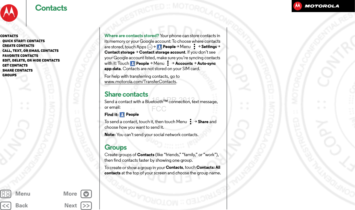 BackNextMenu MoreContactsWhere are contacts stored? Your phone can store contacts in its memory or your Google account: To choose where contacts are stored, touch Apps  &gt;People &gt; Menu  &gt; Settings &gt; Contact storage &gt; Contact storage account. If you don’t see your Google account listed, make sure you’re syncing contacts with it: Touch People &gt;Menu  &gt; Accounts &gt; Auto-sync app data. Contacts are not stored on your SIM card. For help with transferring contacts, go to www.motorola.com/TransferContacts.Share contactsSend a contact with a Bluetooth™ connection, text message, or email:Find it: PeopleTo send a contact, touch it, then touch Menu  &gt;Share and choose how you want to send it.Note: You can’t send your social network contacts.GroupsCreate groups of Contacts (like “friends,” “family,” or “work”), then find contacts faster by showing one group.To create or show a group in your Contacts, touch Contacts: All contacts at the top of your screen and choose the group name.Contacts   Quick start: Contacts   Create contacts   Call, text, or email contacts   Favorite contacts   Edit, delete, or hide contacts   Get contacts   Share contacts   Groups16 APR 2013 FCC