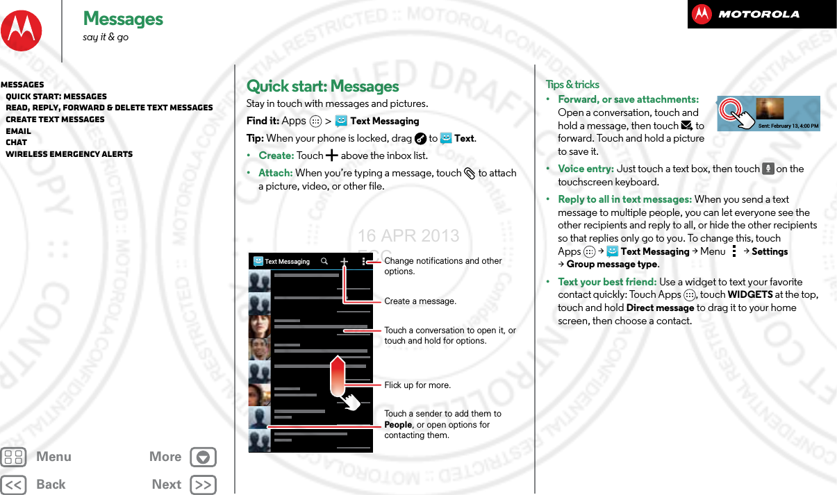 BackNextMenu MoreMessagessay it &amp; goQuick start: MessagesStay in touch with messages and pictures.Find it: Apps &gt;Text MessagingTip : When your phone is locked, drag  to  Text.•Create: To u c h  a b ove the  i n b ox l i s t .• Attach: When you’re typing a message, touch  to attach a picture, video, or other file.Text MessagingChange notifications and other options.Create a message.Flick up for more.Touch a conversation to open it, or touch and hold for options.Touch a sender to add them to People, or open options for contacting them.Tips &amp; tricks• Forward, or save attachments: Open a conversation, touch and hold a message, then touch   to forward. Touch and hold a picture to save it.•Voice entry: Just touch a text box, then touch on the touchscreen keyboard.• Reply to all in text messages: When you send a text message to multiple people, you can let everyone see the other recipients and reply to all, or hide the other recipients so that replies only go to you. To change this, touch Apps &gt;Text Messaging &gt;Menu  &gt;Settings &gt;Group message type.• Text your best friend: Use a widget to text your favorite contact quickly: Touch Apps , touch WIDGETS at the top, touch and hold Direct message to drag it to your home screen, then choose a contact.Sent: February 13, 4:00 PMMessages   Quick start: Messages   Read, reply, forward &amp; delete text messages   Create text messages   Email   Chat   Wireless Emergency Alerts16 APR 2013 FCC