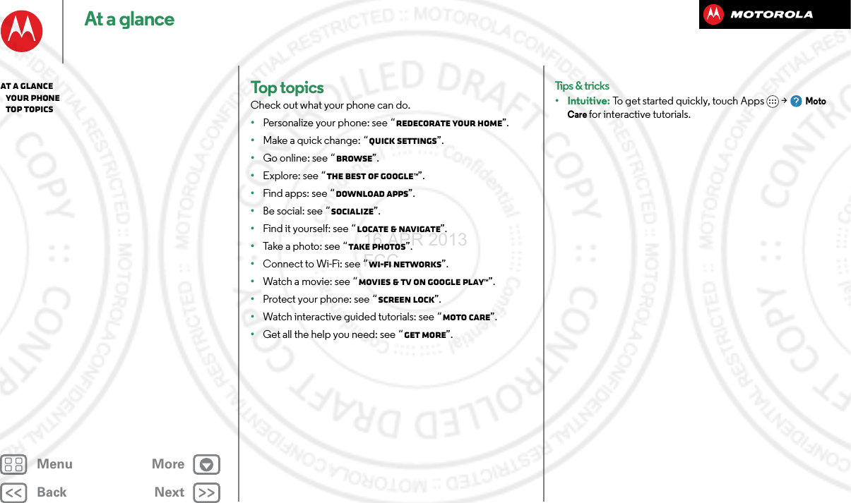 BackNextMenu MoreAt a glanceTop topicsCheck out what your phone can do.•Personalize your phone: see “Redecorate your home”.•Make a quick change: “Quick settings”.•Go online: see “Browse”.•Explore: see “The best of Google™”.•Find apps: see “Download apps”.•Be social: see “Socialize”.•Find it yourself: see “Locate &amp; navigate”.•Take a photo: see “Take photos”.•Connect to Wi-Fi: see “Wi-Fi Networks”.•Watch a movie: see “Movies &amp; TV on Google Play™”.•Protect your phone: see “Screen lock”.•Watch interactive guided tutorials: see “MOTO Care”.•Get all the help you need: see “Get more”.Tips &amp; tricks•Intuitive: To get started quickly, touch Apps &gt; Moto Care for interactive tutorials.At a glance   Your phone   Top topics16 APR 2013 FCC