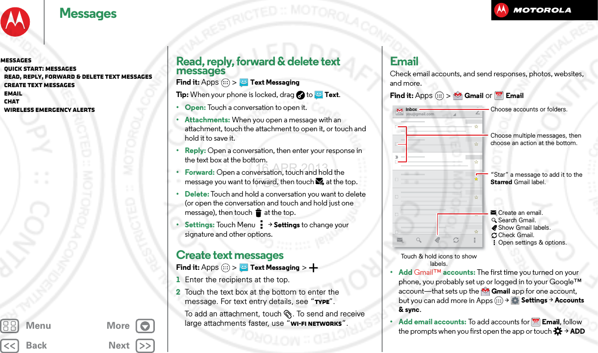 BackNextMenu MoreMessagesRead, reply, forward &amp; delete text messagesFind it: Apps  &gt;Text MessagingTip : When your phone is locked, drag  to  Text.•Open: Touch a conversation to open it.• Attachments: When you open a message with an attachment, touch the attachment to open it, or touch and hold it to save it.•Reply: Open a conversation, then enter your response in the text box at the bottom.•Forward: Open a conversation, touch and hold the message you want to forward, then touch at the top.• Delete: Touch and hold a conversation you want to delete (or open the conversation and touch and hold just one message), then touch  at the top. • Settings: Touch Menu  &gt;Settings to change your signature and other options.Create text messagesFind it: Apps  &gt;Text Messaging &gt;  1Enter the recipients at the top.2Touch the text box at the bottom to enter the message. For text entry details, see “Type”.To add an attachment, touch . To send and receive large attachments faster, use “Wi-Fi Networks”.EmailCheck email accounts, and send responses, photos, websites, and more.Find it: Apps &gt;Gmail or Email• Add Gmail™ accounts: The first time you turned on your phone, you probably set up or logged in to your Google™ account—that sets up the Gmail app for one account, but you can add more in Apps &gt; Settings &gt;Accounts &amp; sync.• Add email accounts: To add accounts for Email, follow the prompts when you first open the app or touch   &gt;ADD you@gmail.comInbox2“Star” a message to add it to the Starred Gmail label.Choose accounts or folders.Touch &amp; hold icons to show labels.Choose multiple messages, then choose an action at the bottom.Create an email.Search Gmail.Show Gmail labels.Check Gmail.Open settings &amp; options.Messages   Quick start: Messages   Read, reply, forward &amp; delete text messages   Create text messages   Email   Chat   Wireless Emergency Alerts16 APR 2013 FCC