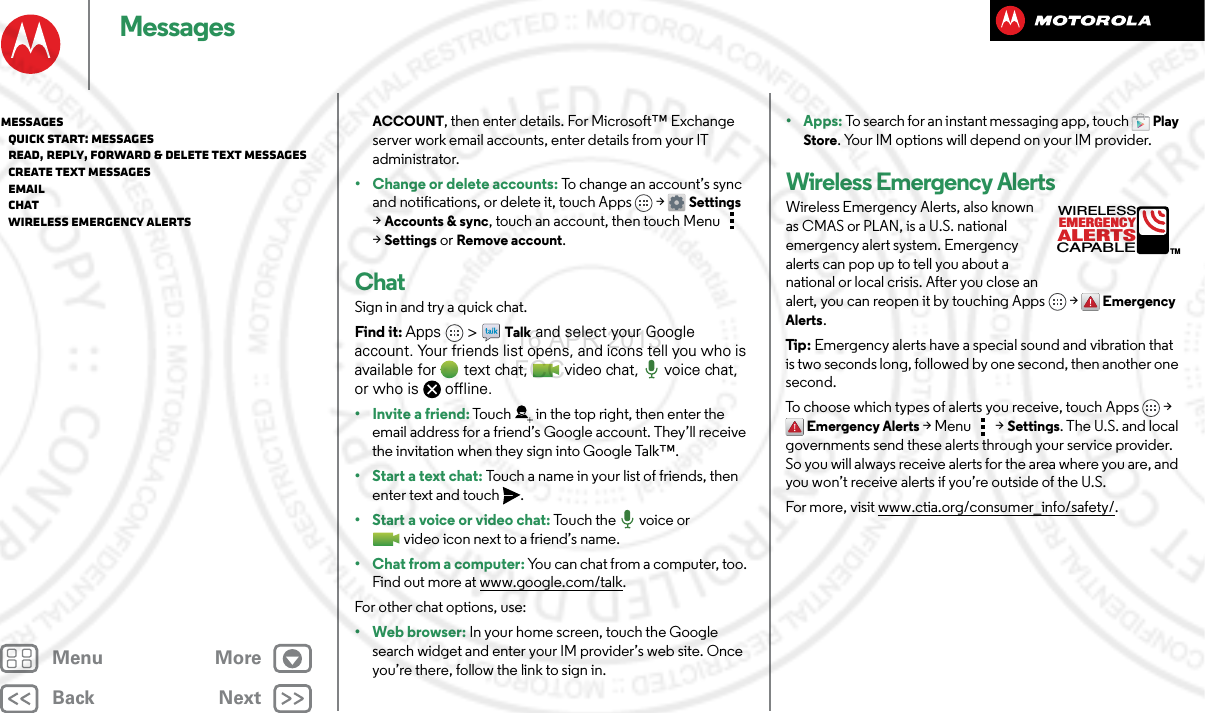 BackNextMenu MoreMessagesACCOUNT, then enter details. For Microsoft™ Exchange server work email accounts, enter details from your IT administrator.• Change or delete accounts: To change an account’s sync and notifications, or delete it, touch Apps &gt; Settings &gt;Accounts &amp; sync, touch an account, then touch Menu  &gt;Settings or Remove account.ChatSign in and try a quick chat.Find it: Apps  &gt;Talk and select your Google account. Your friends list opens, and icons tell you who is available for text chat,  video chat,  voice chat, or who is offline.• Invite a friend: Touch in the top right, then enter the email address for a friend’s Google account. They’ll receive the invitation when they sign into Google Talk™.• Start a text chat: Touch a name in your list of friends, then enter text and touch .• Start a voice or video chat: To u c h  t h e   vo i c e  or  video icon next to a friend’s name.• Chat from a computer: You can chat from a computer, too. Find out more at www.google.com/talk.For other chat options, use:•Webbrowser: In your home screen, touch the Google search widget and enter your IM provider’s web site. Once you’re there, follow the link to sign in.• Apps: To search for an instant messaging app, touch Play Store. Your IM options will depend on your IM provider.Wireless Emergency AlertsWireless Emergency Alerts, also known as CMAS or PLAN, is a U.S. national emergency alert system. Emergency alerts can pop up to tell you about a national or local crisis. After you close an alert, you can reopen it by touching Apps &gt; Emergency Alerts.Tip : Emergency alerts have a special sound and vibration that is two seconds long, followed by one second, then another one second.To choose which types of alerts you receive, touch Apps &gt; Emergency Alerts &gt;Menu  &gt;Settings. The U.S. and local governments send these alerts through your service provider. So you will always receive alerts for the area where you are, and you won’t receive alerts if you’re outside of the U.S.For more, visit www.ctia.org/consumer_info/safety/.ALERTSWIRELESSCAPABLEEMERGENCYTMMessages   Quick start: Messages   Read, reply, forward &amp; delete text messages   Create text messages   Email   Chat   Wireless Emergency Alerts16 APR 2013 FCC