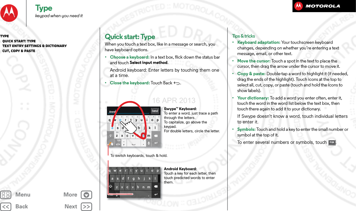 BackNextMenu MoreTypekeypad when you need itQuick start: TypeWhen you touch a text box, like in a message or search, you have keyboard options.• Choose a keyboard: In a text box, flick down the status bar and touch Select input method.Android keyboard: Enter letters by touching them one at a time.•Close the keyboard: Touch Back .asdfgh j k lqwe r t y u i o p1234567890zxcvbnm.?123... ... ...SendAnneasdfgh j k lqwe r t y u i o p1234567890@$&amp;_ ( ) : ; “EN ! # = / +-’?zxcvbnm,.+!=123To switch keyboards, touch &amp; hold.Swype   Keyboard:To enter a word, just trace a path through the letters.To capitalize, go above the keypad.For double letters, circle the letter.Android Keyboard:Touch a key for each letter, then touch predicted words to enter them.aenaenTMTips &amp; tricks• Keyboard adaptation: Your touchscreen keyboard changes, depending on whether you’re entering a text message, email, or other text.• Move the cursor: Touch a spot in the text to place the cursor, then drag the arrow under the cursor to move it.•Copy &amp; paste: Double-tap a word to highlight it (if needed, drag the ends of the highlight). Touch icons at the top to select all, cut, copy, or paste (touch and hold the icons to show labels).• Your dictionary: To add a word you enter often, enter it, touch the word in the word list below the text box, then touch there again to add it to your dictionary.If Swype doesn’t know a word, touch individual letters to enter it.• Symbols: Touch and hold a key to enter the small number or symbol at the top of it.To enter several numbers or symbols, touch .?123?123Type   Quick start: Type   Text entry settings &amp; dictionary   Cut, copy &amp; paste16 APR 2013 FCC