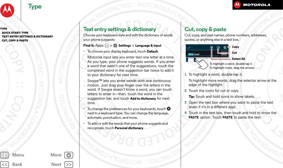 BackNextMenu MoreTypeText entry settings &amp; dictionaryChoose your keyboard style and edit the dictionary of words your phone suggests:Find it: Apps &gt; Settings &gt; Language &amp; input•To choose your display keyboard, touch Default.Motorola input lets you enter text one letter at a time. As you type, your phone suggests words. If you enter a word that wasn’t one of the suggestions, touch the completed word in the suggestion bar twice to add it to your dictionary for next time.Swype™ lets you enter words with one continuous motion. Just drag your finger over the letters in the word. If Swype doesn’t know a word, you can touch letters to enter it—then, touch the word in the suggestion bar, and touch Add to dictionary for next time.•To change the preferences for your keyboards, touch  next to a keyboard type. You can change the language, automatic punctuation, and more.•To add or edit the words that your phone suggests and recognizes, touch Personal dictionary.Cut, copy &amp; pasteCut, copy, and past names, phone numbers, addresses, quotes, or anything else in a text box.  1To highlight a word, double-tap it.To highlight more words, drag the selector arrow at the edge of the highlight.2Touch the icons for cut or copy.Ti p:   Touch and hold icons to show labels.3Open the text box where you want to paste the text (even if it’s in a different app).4Touch in the text box, then touch and hold to show the PASTE option. Touch PASTE to paste the text.SendAnne HotelTo highlight a word, double-tap it. To highlight more, drag the arrows.CopyCutSelect AllType   Quick start: Type   Text entry settings &amp; dictionary   Cut, copy &amp; paste16 APR 2013 FCC