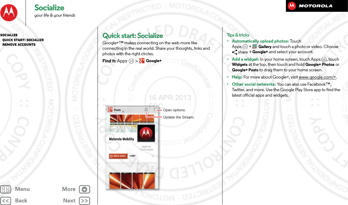 BackNextMenu MoreSocializeyour life &amp; your friendsQuick start: SocializeGoogle+™ makes connecting on the web more like connecting in the real world. Share your thoughts, links and photos with the right circles.Find it: Apps &gt; Google+PostsMotorola MobilityAdded by12,225 peopleAdd to circles +1067Open options.Update the Stream.Tips &amp; tricks• Automatically upload photos: Touch Apps &gt;Gallery and touch a photo or video. Choose share &gt; Google+ and select your account.• Add a widget: In your home screen, touch Apps , touch Widgets at the top, then touch and hold Google+ Photos or Google+ Posts to drag them to your home screen.• Help: For more about Google+, visit www.google.com/+.• Other social networks: You can also use Facebook™, Twitter, and more. Use the Google Play Store app to find the latest official apps and widgets.Socialize   Quick start: Socialize   Remove accounts16 APR 2013 FCC