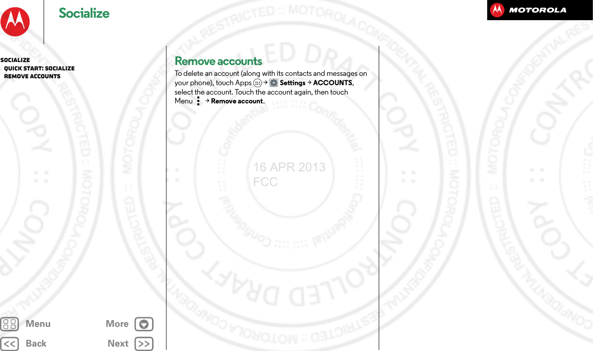BackNextMenu MoreSocializeRemove accountsTo delete an account (along with its contacts and messages on your phone), touch Apps &gt; Settings &gt;ACCOUNTS, select the account. Touch the account again, then touch Menu  &gt; Remove account.Socialize   Quick start: Socialize   Remove accounts16 APR 2013 FCC