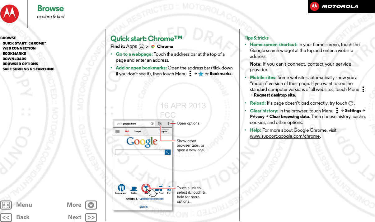 BackNextMenu MoreBrowseexplore &amp; findQuick start: Chrome™Find it: Apps  &gt;Chrome• Go to a webpage: Touch the address bar at the top of a page and enter an address.• Add or open bookmarks: Open the address bar (flick down if you don’t see it), then touch Menu  &gt;  or Bookmarks.www.google.comWebRestaurants Coffee Bars Fast Food ShoImagesChicago, IL - Update precise locationSign inSign inTouch a link to select it. Touch &amp; hold for more options.Open options.Show other browser tabs, or open a new one.Tips &amp; tricks• Home screen shortcut: In your home screen, touch the Google search widget at the top and enter a website address.Note: If you can’t connect, contact your service provider.• Mobile sites: Some websites automatically show you a “mobile” version of their page. If you want to see the standard computer versions of all websites, touch Menu  &gt;Request desktop site.•Reload: If a page doesn’t load correctly, try touch .• Clear history: In the browser, touch Menu  &gt;Settings &gt; Privacy &gt; Clear browsing data. Then choose history, cache, cookies, and other options.• Help: For more about Google Chrome, visit www.support.google.com/chrome.Browse   Quick start: Chrome™   Web connection   Bookmarks   Downloads   Browser options   Safe surfing &amp; searching16 APR 2013 FCC