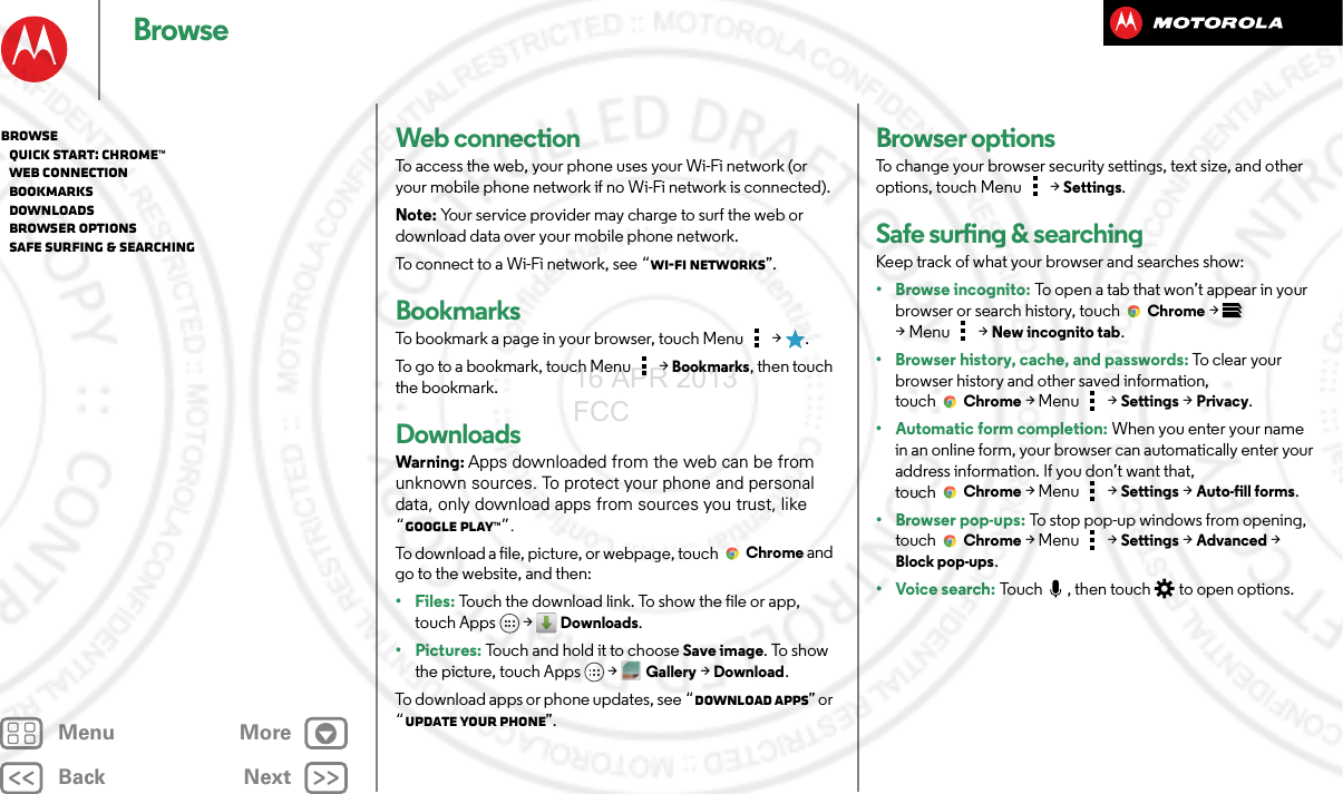 BackNextMenu MoreBrowseWeb connectionTo access the web, your phone uses your Wi-Fi network (or your mobile phone network if no Wi-Fi network is connected).Note: Your service provider may charge to surf the web or download data over your mobile phone network.To connect to a Wi-Fi network, see “Wi-Fi Networks”.BookmarksTo bookmark a page in your browser, touch Menu  &gt;  .To go to a bookmark, touch Menu  &gt; Bookmarks, then touch the bookmark.DownloadsWarning: Apps downloaded from the web can be from unknown sources. To protect your phone and personal data, only download apps from sources you trust, like “Google Play™”.To download a file, picture, or webpage, touchChrome and go to the website, and then:•Files: Touch the download link. To show the file or app, touch Apps  &gt; Downloads.• Pictures: Touch and hold it to choose Save image. To show the picture, touch Apps &gt;Gallery &gt;Download.To download apps or phone updates, see “Download apps” or “Update your phone”.Browser optionsTo change your browser security settings, text size, and other options, touch Menu  &gt; Settings.Safe surfing &amp; searchingKeep track of what your browser and searches show:• Browse incognito: To open a tab that won’t appear in your browser or search history, touchChrome &gt; &gt;Menu  &gt; New incognito tab.• Browser history, cache, and passwords: To clear your browser history and other saved information, touchChrome &gt;Menu  &gt; Settings &gt; Privacy.• Automatic form completion: When you enter your name in an online form, your browser can automatically enter your address information. If you don’t want that, touchChrome &gt;Menu  &gt; Settings &gt; Auto-fill forms.• Browser pop-ups: To stop pop-up windows from opening, touch Chrome &gt;Menu  &gt; Settings &gt; Advanced &gt; Block pop-ups.•Voice search: Touch , then touch  to open options.Browse   Quick start: Chrome™   Web connection   Bookmarks   Downloads   Browser options   Safe surfing &amp; searching16 APR 2013 FCC