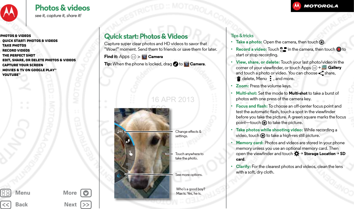 BackNextMenu MorePhotos &amp; videossee it, capture it, share it!Quick start: Photos &amp; VideosCapture super clear photos and HD videos to savor that “Wow!” moment. Send them to friends or save them for later.Find it: Apps  &gt;CameraTip : When the phone is locked, drag  toCamera.Touch anywhere to take the photo.See more options.Change eects &amp; settings.Who’s a good boy?Max is. Yes, he is.Tips &amp; tricks• Take a photo: Open the camera, then touch .• Record a video: Touch   in the camera, then touch to start or stop recording.• View, share, or delete: Touch your last photo/video in the corner of your viewfinder, or touch Apps &gt;Gallery and touch a photo or video. You can choose  share, delete, Menu , and more.•Zoom: Press the volume keys.• Multi-shot: Set the mode to Multi-shot to take a burst of photos with one press of the camera key.• Focus and flash: To choose an off-center focus point and test the automatic flash, touch a spot in the viewfinder before you take the picture. A green square marks the focus point—touch  to take the picture.• Take photos while shooting video: While recording a video, touch  to take a high-res still picture.•Memory card: Photos and videos are stored in your phone memory unless you use an optional memory card. Then open the viewfinder and touch  &gt; Storage Location &gt;SD card.• Clarify: For the clearest photos and videos, clean the lens with a soft, dry cloth.Photos &amp; videos   Quick start: Photos &amp; Videos   Take photos   Record videos   The perfect shot   Edit, share, or delete photos &amp; videos   Capture your screen   Movies &amp; TV on Google Play™   YouTube™16 APR 2013 FCC