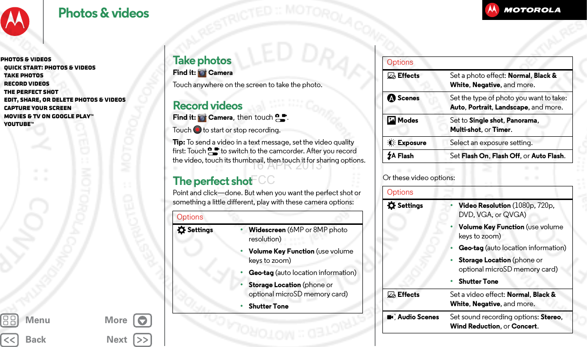 BackNextMenu MorePhotos &amp; videosTake photosFind it: CameraTouch anywhere on the screen to take the photo.Record videosFind it: Camera, then touch  .Touch  to start or stop recording.Tip : To send a video in a text message, set the video quality first: Touch   to switch to the camcorder. After you record the video, touch its thumbnail, then touch it for sharing options.The perfect shotPoint and click—done. But when you want the perfect shot or something a little different, play with these camera options:OptionsSettings•Widescreen (6MP or 8MP photo resolution)•Volume Key Function (use volume keys to zoom)•Geo-tag (auto location information)•Storage Location (phone or optional microSD memory card)•Shutter ToneOr these video options:EffectsSet a photo effect: Normal, Black &amp; White, Negative, and more.ScenesSet the type of photo you want to take: Auto, Portrait, Landscape, and more.ModesSet to Single shot, Panorama, Multi-shot, or Timer.ExposureSelect an exposure setting.FlashSet Flash On, Flash Off, or Auto Flash.OptionsSettings•Video Resolution (1080p, 720p, DVD, VGA, or QVGA)•Volume Key Function (use volume keys to zoom)•Geo-tag (auto location information)•Storage Location (phone or optional microSD memory card)•Shutter ToneEffectsSet a video effect: Normal, Black &amp; White, Negative, and more.Audio ScenesSet sound recording options: Stereo, Wind Reduction, or Concert.OptionsPhotos &amp; videos   Quick start: Photos &amp; Videos   Take photos   Record videos   The perfect shot   Edit, share, or delete photos &amp; videos   Capture your screen   Movies &amp; TV on Google Play™   YouTube™16 APR 2013 FCC