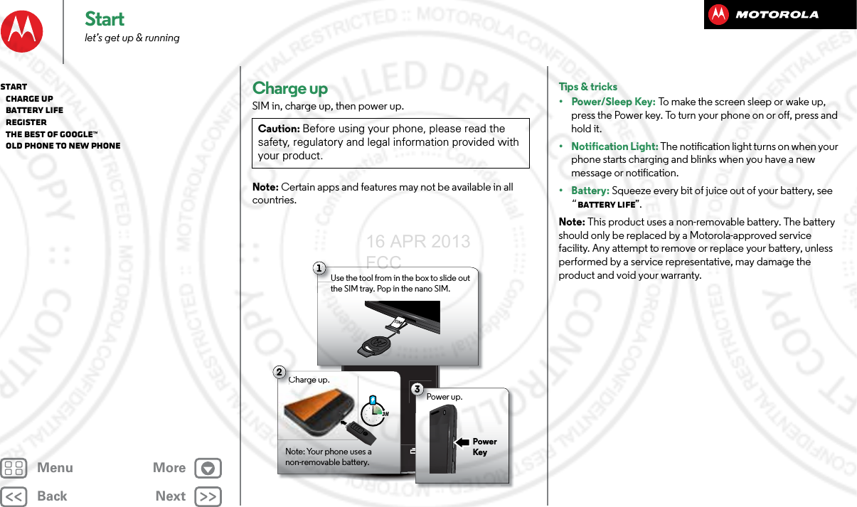 BackNextMenu MoreStartlet’s get up &amp; runningCharge upSIM in, charge up, then power up.Note: Certain apps and features may not be available in all countries.Caution: Before using your phone, please read the safety, regulatory and legal information provided with your product.1Use the tool from in the box to slide out the SIM tray. Pop in the nano SIM. 2Charge up.Note: Your phone uses a non-removable battery.3 H3Power up.Charge up.CPower KeyTips &amp; tricks•Power/Sleep Key: To make the screen sleep or wake up, press the Power key. To turn your phone on or off, press and hold it.• Notification Light: The notification light turns on when your phone starts charging and blinks when you have a new message or notification.• Battery: Squeeze every bit of juice out of your battery, see “Battery life”.Note: This product uses a non-removable battery. The battery should only be replaced by a Motorola-approved service facility. Any attempt to remove or replace your battery, unless performed by a service representative, may damage the product and void your warranty.Start   Charge up   Battery life   Register   The best of Google™   Old phone to new phone16 APR 2013 FCC