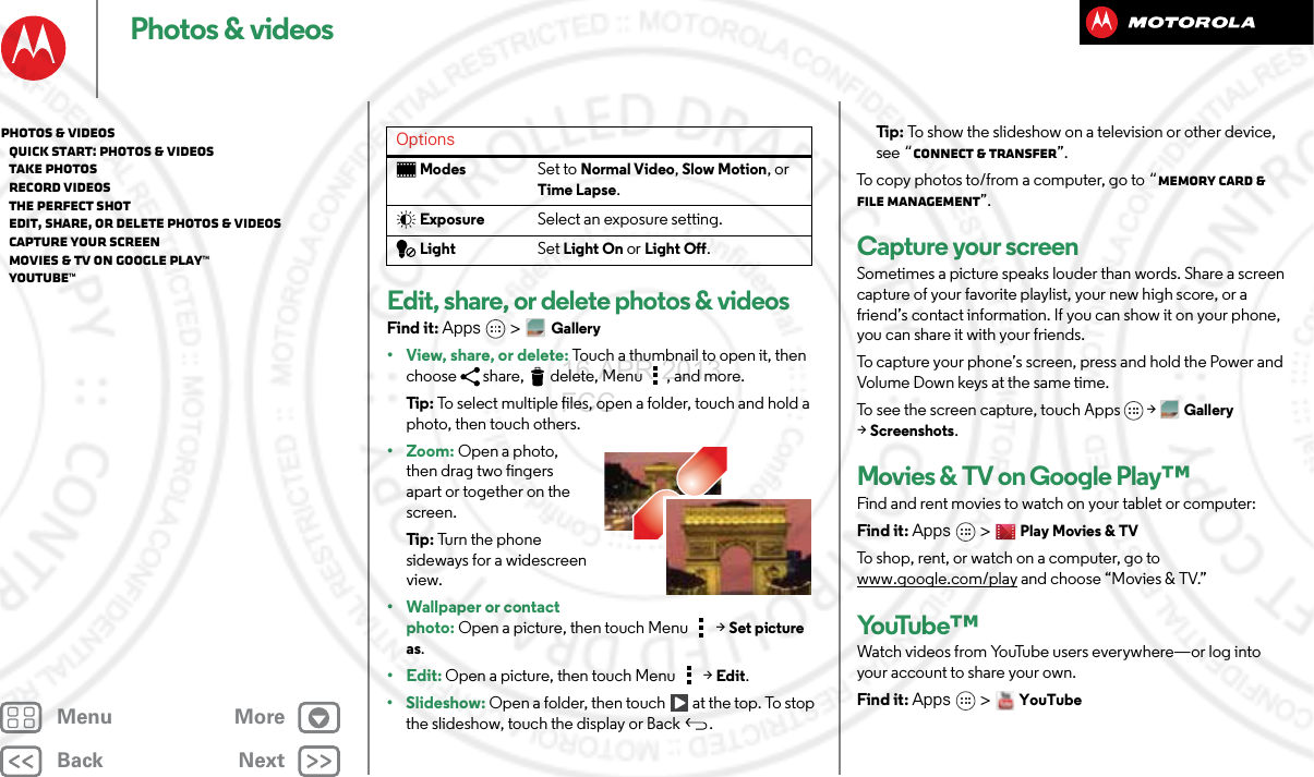 BackNextMenu MorePhotos &amp; videosEdit, share, or delete photos &amp; videosFind it: Apps &gt; Gallery• View, share, or delete: Touch a thumbnail to open it, then choose share, delete, Menu , and more.Tip : To select multiple files, open a folder, touch and hold a photo, then touch others.• Zoom: Open a photo, then drag two fingers apart or together on the screen.Tip : Turn the phone sideways for a widescreen view.• Wallpaper or contact photo: Open a picture, then touch Menu &gt; Set picture as.•Edit: Open a picture, then touch Menu &gt; Edit.•Slideshow: Open a folder, then touch  at the top. To stop the slideshow, touch the display or Back .ModesSet to Normal Video, Slow Motion, or Time Lapse.ExposureSelect an exposure setting.LightSet Light On or Light Off.Options Ti p:   To show the slideshow on a television or other device, see “Connect &amp; transfer”.To copy photos to/from a computer, go to “Memory card &amp; file management”.Capture your screenSometimes a picture speaks louder than words. Share a screen capture of your favorite playlist, your new high score, or a friend’s contact information. If you can show it on your phone, you can share it with your friends.To capture your phone’s screen, press and hold the Power and Volume Down keys at the same time.To see the screen capture, touch Apps &gt;Gallery &gt;Screenshots.Movies &amp; TV on Google Play™Find and rent movies to watch on your tablet or computer:Find it: Apps &gt;Play Movies &amp; TVTo shop, rent, or watch on a computer, go to www.google.com/play and choose “Movies &amp; TV.”Yo uTu b e ™Watch videos from YouTube users everywhere—or log into your account to share your own.Find it: Apps &gt; YouTubePhotos &amp; videos   Quick start: Photos &amp; Videos   Take photos   Record videos   The perfect shot   Edit, share, or delete photos &amp; videos   Capture your screen   Movies &amp; TV on Google Play™   YouTube™16 APR 2013 FCC