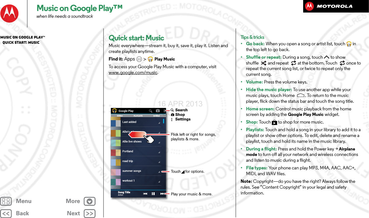 BackNextMenu MoreMusic on Google Play™when life needs a soundtrackQuick start: MusicMusic everywhere—stream it, buy it, save it, play it. Listen and create playlists anytime.Find it: Apps &gt; Play MusicTo access your Google Play Music with a computer, visit www.google.com/music.SONGS GENRESPLAYLISTSLast addedAllie live showsPortlandroad tripsummer songsworkout 1Allie’s mixGoogle PlaySong TitleArtist Flick left or right for songs, playlists &amp; more.Touch   for options. SearchShopSettingsPlay your music &amp; more.Tips &amp; tricks•Go back: When you open a song or artist list, touch  in the top left to go back.• Shuffle or repeat: During a song, touch  to show shuffle  and repeat  at the bottom. Touch  once to repeat the current song list, or twice to repeat only the current song.•Volume: Press the volume keys.• Hide the music player: To use  a n ot h e r ap p  wh i l e  your  music plays, touch Home . To return to the music player, flick down the status bar and touch the song title.•Home screen: Control music playback from the home screen by adding the Google Play Music widget.•Shop: Touch  to shop for more music.• Playlists: Touch and hold a song in your library to add it to a playlist or show other options. To edit, delete and rename a playlist, touch and hold its name in the music library.• During a flight: Press and hold the Power key &gt; Airplane mode to turn off all your network and wireless connections and listen to music during a flight.• File types: Your phone can play MP3, M4A, AAC, AAC+, MIDI, and WAV files.Note: Copyright—do you have the right? Always follow the rules. See “Content Copyright” in your legal and safety information.Music on Google Play™   Quick start: Music16 APR 2013 FCC