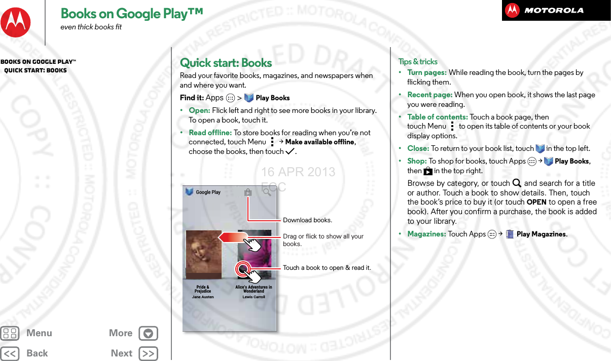 BackNextMenu MoreBooks on Google Play™even thick books fitQuick start: BooksRead your favorite books, magazines, and newspapers when and where you want.Find it: Apps  &gt;Play Books•Open: Flick left and right to see more books in your library. To  o p e n  a  b o ok ,  to u c h i t .• Read offline: To store books for reading when you’re not connected, touch Menu &gt;Make available offline, choose the books, then touch  .Google PlayJane AustenPride &amp;PrejudiceLewis CarrollAlice’s Adventures inWonderlandDownload books.Touch a book to open &amp; read it.Drag or flick to show all your books.Tips &amp; tricks•Turn pages: While reading the book, turn the pages by flicking them.• Recent page: When you open book, it shows the last page you were reading.• Table of contents: Touch a book page, then touch Menu  to open its table of contents or your book display options.•Close: To return to your book list, touch in the top left. •Shop: To shop for books, touch Apps  &gt;Play Books, then  in the top right.Browse by category, or touch and search for a title or author. Touch a book to show details. Then, touch the book’s price to buy it (or touch OPEN to open a free book). After you confirm a purchase, the book is added to your library.• Magazines: To u c h  Ap p s  &gt;Play Magazines.Books on Google Play™   Quick start: Books16 APR 2013 FCC