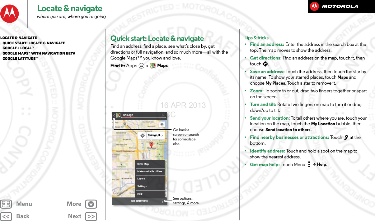 BackNextMenu MoreLocate &amp; navigatewhere you are, where you’re goingQuick start: Locate &amp; navigateFind an address, find a place, see what’s close by, get directions or full navigation, and so much more—all with the Google Maps™ you know and love.Find it: Apps &gt; MapsChicagoClear MapMake available offlineLayersSettingsHelpGET DIRECTIONSChicago, ILSee options, settings, &amp; more.Go back a screen or search for someplace else.Tips &amp; tricks• Find an address: Enter the address in the search box at the top. The map moves to show the address.•Get directions: Find an address on the map, touch it, then touch .• Save an address: Touch the address, then touch the star by its name. To show your starred places, touchMaps and choose My Places. Touch a star to remove it.•Zoom: To zoom in or out, drag two fingers together or apart on the screen.• Turn and tilt: Rotate two fingers on map to turn it or drag down/up to tilt.• Send your location: To tell others where you are, touch your location on the map, touch the My Location bubble, then choose Send location to others.• Find nearby businesses or attractions: Touch at the bottom.• Identify address: Touch and hold a spot on the map to show the nearest address.• Get map help: To uch Me nu  &gt;Help.Locate &amp; navigate   Quick start: Locate &amp; navigate   Google+ Local™   Google Maps™ with Navigation beta   Google Latitude™16 APR 2013 FCC