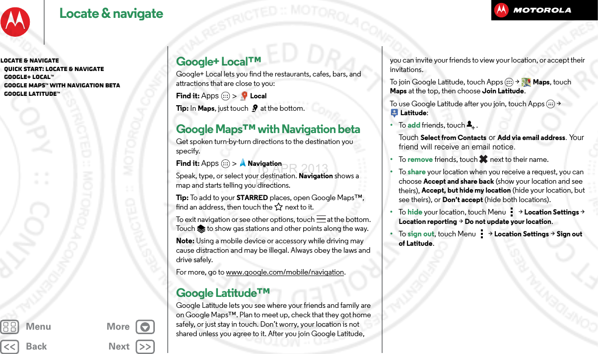 BackNextMenu MoreLocate &amp; navigateGoogle+ Local™Google+ Local lets you find the restaurants, cafes, bars, and attractions that are close to you:Find it: Apps &gt; LocalTip : In Maps, just touch  at the bottom.Google Maps™ with Navigation betaGet spoken turn-by-turn directions to the destination you specify.Find it: Apps  &gt;NavigationSpeak, type, or select your destination. Navigation shows a map and starts telling you directions.Tip : To add to your STARRED places, open Google Maps™, find an address, then touch the next to it.To exit navigation or see other options, touch  at the bottom. Touch  to show gas stations and other points along the way.Note: Using a mobile device or accessory while driving may cause distraction and may be illegal. Always obey the laws and drive safely.For more, go to www.google.com/mobile/navigation.Google Latitude™Google Latitude lets you see where your friends and family are on Google Maps™. Plan to meet up, check that they got home safely, or just stay in touch. Don’t worry, your location is not shared unless you agree to it. After you join Google Latitude, you can invite your friends to view your location, or accept their invitations.To join Google Latitude, touch Apps &gt; Maps, touch Maps at the top, then choose Join Latitude.To use Google Latitude after you join, touch Apps &gt; Latitude:•To   add friends, touch  .To uch  Select from Contacts or Add via email address. Your friend will receive an email notice.•To   remove friends, touch  next to their name.•To   share your location when you receive a request, you can choose Accept and share back (show your location and see theirs), Accept, but hide my location (hide your location, but see theirs), or Don’t accept (hide both locations).•To   hide your location, touch Menu  &gt; Location Settings &gt; Location reporting &gt; Do not update your location.•To   sign out, touch Menu  &gt; Location Settings &gt; Sign out of Latitude.Locate &amp; navigate   Quick start: Locate &amp; navigate   Google+ Local™   Google Maps™ with Navigation beta   Google Latitude™16 APR 2013 FCC