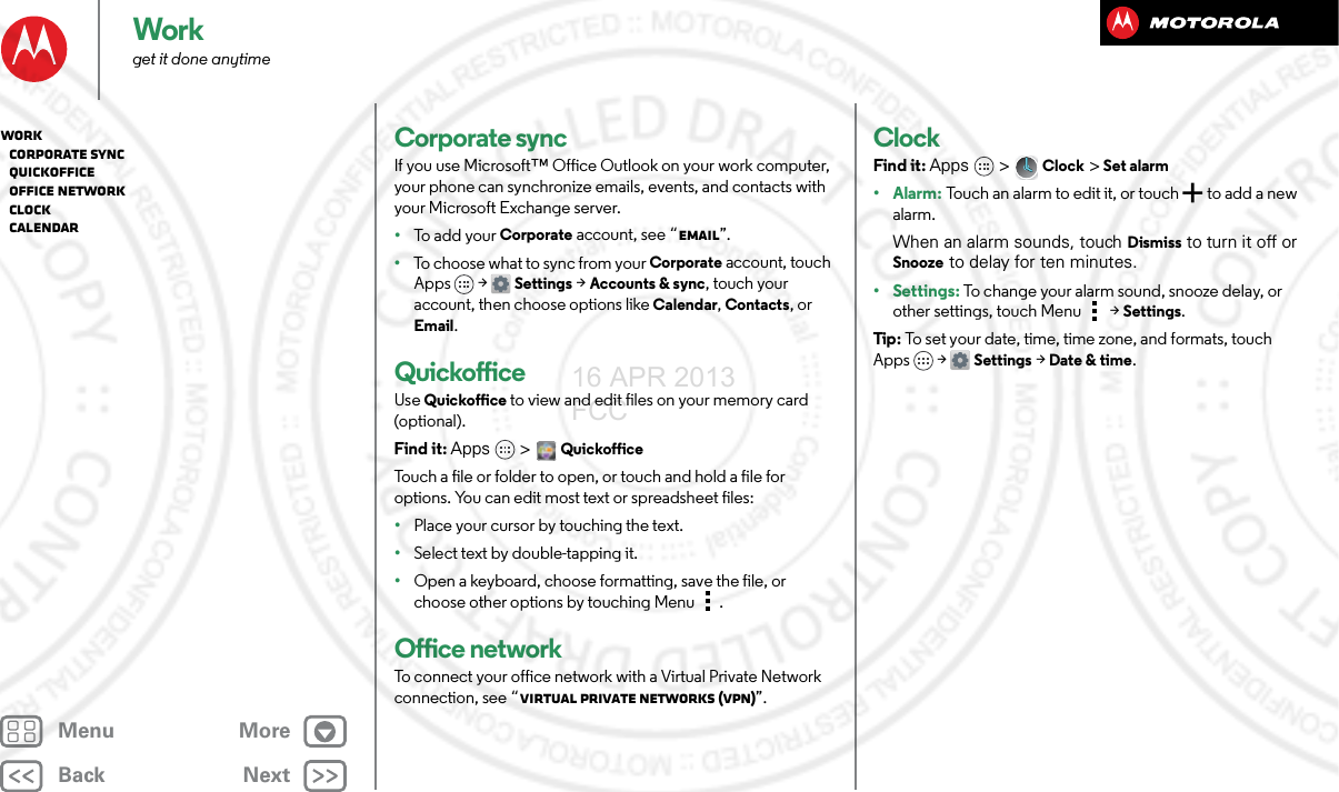 BackNextMenu MoreWorkget it done anytimeCorporate syncIf you use Microsoft™ Office Outlook on your work computer, your phone can synchronize emails, events, and contacts with your Microsoft Exchange server.•To  a dd  y o u r  Corporate account, see “Email”.•To choose what to sync from your Corporate account, touch Apps  &gt;Settings &gt;Accounts &amp; sync, touch your account, then choose options like Calendar, Contacts, or Email.QuickofficeUse Quickoffice to view and edit files on your memory card (optional).Find it: Apps &gt; QuickofficeTouch a file or folder to open, or touch and hold a file for options. You can edit most text or spreadsheet files:•Place your cursor by touching the text.•Select text by double-tapping it.•Open a keyboard, choose formatting, save the file, or choose other options by touching Menu .Office networkTo connect your office network with a Virtual Private Network connection, see “Virtual Private Networks (VPN)”.ClockFind it: Apps  &gt;Clock &gt; Set alarm•Alarm: Touch an alarm to edit it, or touch  to add a new alarm.When an alarm sounds, touch Dismiss to turn it off or Snooze to delay for ten minutes.• Settings: To change your alarm sound, snooze delay, or other settings, touch Menu &gt;Settings.Tip : To set your date, time, time zone, and formats, touch Apps &gt; Settings &gt; Date &amp; time.Work   Corporate sync   Quickoffice   Office network   Clock   Calendar16 APR 2013 FCC