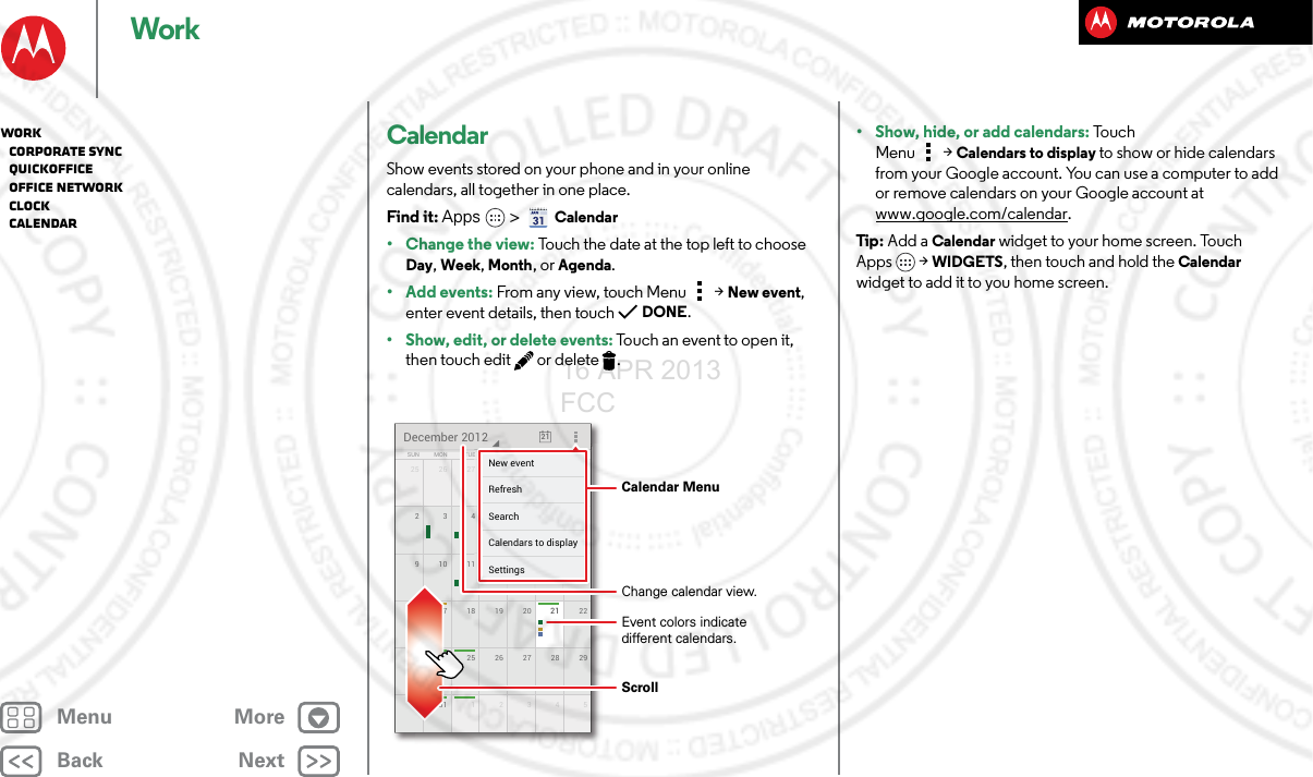BackNextMenu MoreWorkCalendarShow events stored on your phone and in your online calendars, all together in one place.Find it: Apps  &gt;Calendar• Change the view: Touch the date at the top left to choose Day, Week, Month, or Agenda.• Add events: From any view, touch Menu &gt;New event, enter event details, then touch DONE.• Show, edit, or delete events: Touch an event to open it, then touch edit  or delete .25 126 27 28 29 3016 2217 18 19 20 2123 2924 25 26 27 2830 531 123491510 11 12 13 142834567SUN FRITHUWEDTUEMON SATDecember 2012 211111728293015555551213148888884567FRFRFRIIITHTHTHUUUWEWEWEDDDESASASATTTTTTTNew eventSettingsCalendars to displaySearchRefresh Calendar MenuChange calendar view.Event colors indicatedifferent calendars.Scroll• Show, hide, or add calendars: Touc h  Menu &gt;Calendars to display to show or hide calendars from your Google account. You can use a computer to add or remove calendars on your Google account at www.google.com/calendar.Tip : Add a Calendar widget to your home screen. Touch Apps &gt; WIDGETS, then touch and hold the Calendar widget to add it to you home screen.Work   Corporate sync   Quickoffice   Office network   Clock   Calendar16 APR 2013 FCC