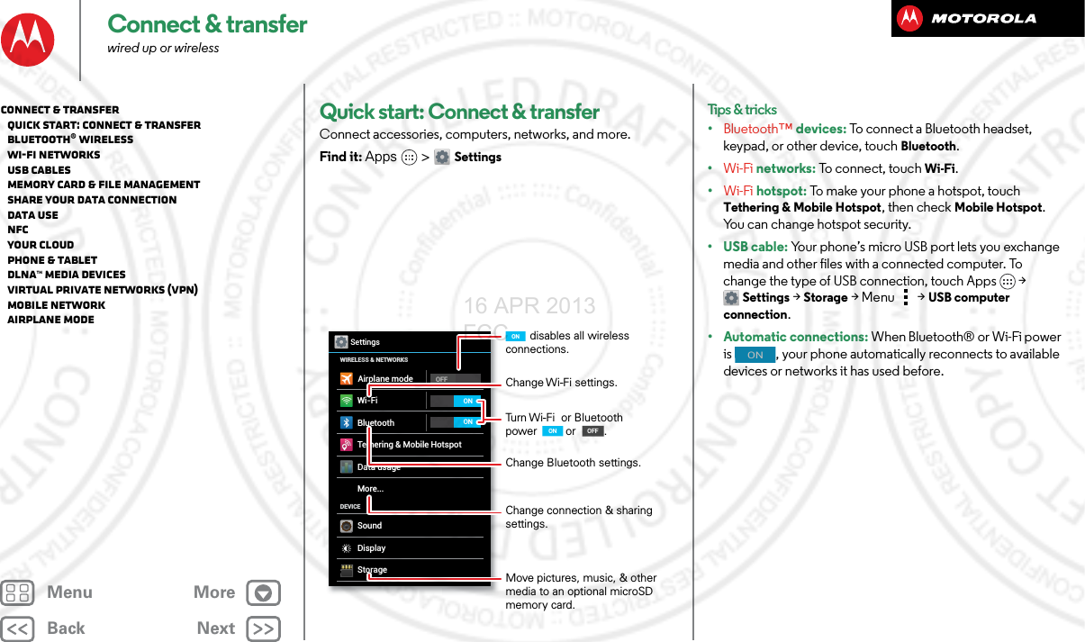 BackNextMenu MoreConnect &amp; transferwired up or wirelessQuick start: Connect &amp; transferConnect accessories, computers, networks, and more.Find it: Apps &gt; SettingsWi-FiWIRELESS &amp; NETWORKSDEVICEBluetoothTethering &amp; Mobile HotspotData usageMore...SoundDisplayStorageOFFSettingsAirplane modeONONChange Wi-Fi settings.disables all wireless connections.ONTurn Wi-Fi  or Bluetooth power ONON       or         .Change Bluetooth settings.Change connection &amp; sharing settings.Move pictures, music, &amp; other media to an optional microSD memory card.OFFONTips &amp; tricks•Bluetooth™ devices: To connect a Bluetooth headset, keypad, or other device, touch Bluetooth.•Wi-Fi networks: To connect, touch Wi-Fi.•Wi-Fi hotspot: To make your phone a hotspot, touch Tethering &amp; Mobile Hotspot, then check Mobile Hotspot. You can change hotspot security.•USB cable: Your phone’s micro USB port lets you exchange media and other files with a connected computer. To change the type of USB connection, touch Apps &gt; Settings &gt;Storage &gt;Menu  &gt;USB computer connection.• Automatic connections: When Bluetooth® or Wi-Fi power is  , your phone automatically reconnects to available devices or networks it has used before.ONConnect &amp; transfer   Quick start: Connect &amp; transfer   Bluetooth® wireless   Wi-Fi Networks   USB cables   Memory card &amp; file management   Share your data connection   Data use   NFC   Your cloud   Phone &amp; tablet   DLNA™ media devices   Virtual Private Networks (VPN)   Mobile network   Airplane mode16 APR 2013 FCC