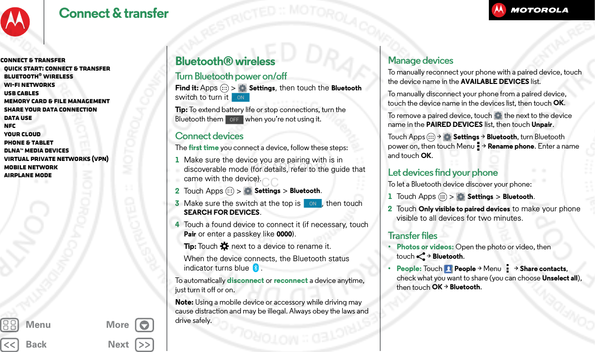 BackNextMenu MoreConnect &amp; transferBluetooth® wirelessTurn Bluetooth power on/offFind it: Apps &gt; Settings, then touch the Bluetooth switch to turn it Tip : To extend battery life or stop connections, turn the Bluetooth them   when you’re not using it. Connect devicesThe first time you connect a device, follow these steps:  1Make sure the device you are pairing with is in discoverable mode (for details, refer to the guide that came with the device).2Touch Apps &gt; Settings &gt;Bluetooth.3Make sure the switch at the top is  , then touch SEARCH FOR DEVICES.4Touch a found device to connect it (if necessary, touch Pair or enter a passkey like 0000).Tip : Touch  next to a device to rename it.When the device connects, the Bluetooth status indicator turns blue .To automatically disconnect or reconnect a device anytime, just turn it off or on.Note: Using a mobile device or accessory while driving may cause distraction and may be illegal. Always obey the laws and drive safely.ONOFFONManage devicesTo manually reconnect your phone with a paired device, touch the device name in the AVAILABLE DEVICES list.To manually disconnect your phone from a paired device, touch the device name in the devices list, then touchOK.To remove a paired device, touch  the next to the device name in the PAIRED DEVICES list, then touch Unpair.To u c h A p p s &gt;  Settings &gt;Bluetooth, turn Bluetooth power on, then touch Menu  &gt;Rename phone. Enter a name and touch OK.Let devices find your phoneTo let a Bluetooth device discover your phone:  1Touch Apps &gt; Settings &gt;Bluetooth.2To uch  Only visible to paired devices to make your phone visible to all devices for two minutes.Transfer fi l e s•Photos or videos: Open the photo or video, then touch &gt;Bluetooth. •People: To u c hPeople &gt;Menu &gt;Share contacts, check what you want to share (you can choose Unselect all), then touchOK &gt;Bluetooth.Connect &amp; transfer   Quick start: Connect &amp; transfer   Bluetooth® wireless   Wi-Fi Networks   USB cables   Memory card &amp; file management   Share your data connection   Data use   NFC   Your cloud   Phone &amp; tablet   DLNA™ media devices   Virtual Private Networks (VPN)   Mobile network   Airplane mode16 APR 2013 FCC