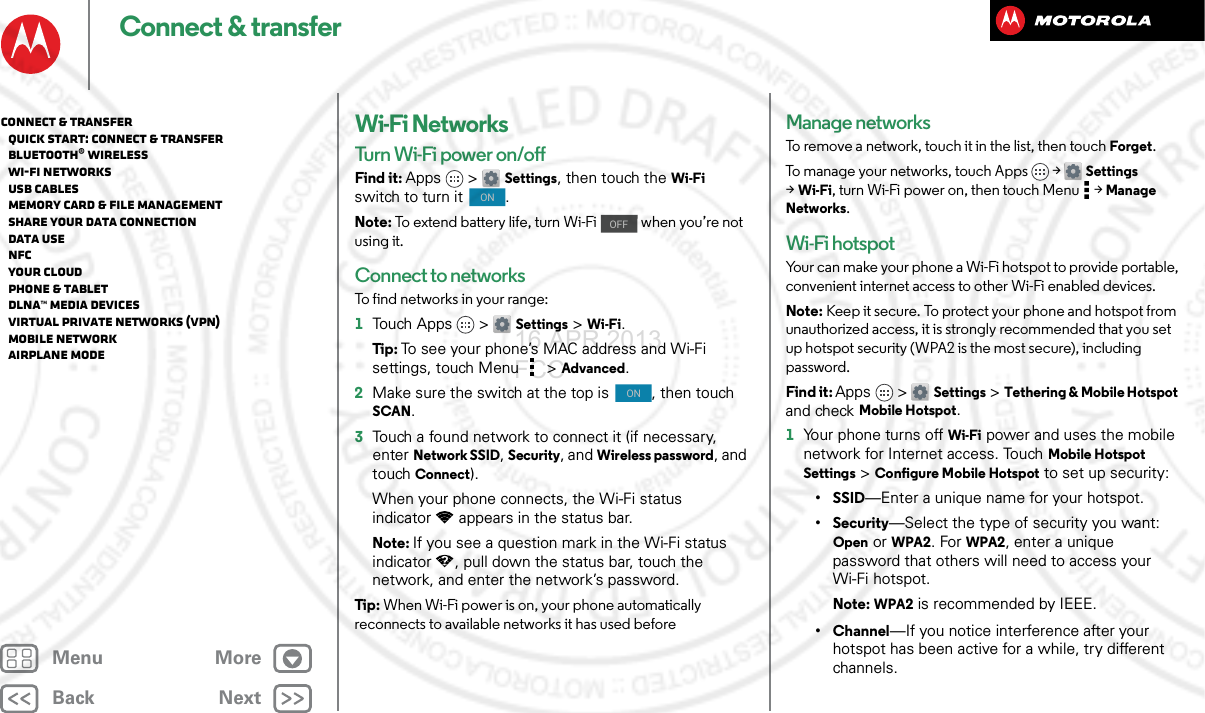 BackNextMenu MoreConnect &amp; transferWi-Fi NetworksTurn Wi-Fi power on/offFind it: Apps &gt; Settings, then touch the Wi-Fi switch to turn it  .Note: To extend battery life, turn Wi-Fi   when you’re not using it.Connect to networksTo find networks in your range:  1Touch Apps &gt; Settings &gt;Wi-Fi.Tip : To see your phone’s MAC address and Wi-Fi settings, touch Menu &gt;Advanced.2Make sure the switch at the top is  , then touch SCAN.3Touch a found network to connect it (if necessary, enterNetwork SSID, Security, and Wireless password, and touch Connect).When your phone connects, the Wi-Fi status indicator appears in the status bar.Note: If you see a question mark in the Wi-Fi status indicator , pull down the status bar, touch the network, and enter the network’s password.Tip : When Wi-Fi power is on, your phone automatically reconnects to available networks it has used beforeONOFFONManage networksTo remove a network, touch it in the list, then touch Forget.To manage your networks, touch Apps &gt; Settings &gt;Wi-Fi, turn Wi-Fi power on, then touch Menu  &gt;Manage Networks.Wi-Fi hotspotYour can make your phone a Wi-Fi hotspot to provide portable, convenient internet access to other Wi-Fi enabled devices.Note: Keep it secure. To protect your phone and hotspot from unauthorized access, it is strongly recommended that you set up hotspot security (WPA2 is the most secure), including password.Find it: Apps &gt; Settings &gt;Tethering &amp; Mobile Hotspot and check Mobile Hotspot.  1Your phone turns off Wi-Fi power and uses the mobile network for Internet access. Touch Mobile Hotspot Settings &gt;Configure Mobile Hotspot to set up security:•SSID—Enter a unique name for your hotspot.•Security—Select the type of security you want: Open or WPA2. For WPA2, enter a unique password that others will need to access your Wi-Fi hotspot.Note: WPA2 is recommended by IEEE.• Channel—If you notice interference after your hotspot has been active for a while, try different channels.Connect &amp; transfer   Quick start: Connect &amp; transfer   Bluetooth® wireless   Wi-Fi Networks   USB cables   Memory card &amp; file management   Share your data connection   Data use   NFC   Your cloud   Phone &amp; tablet   DLNA™ media devices   Virtual Private Networks (VPN)   Mobile network   Airplane mode16 APR 2013 FCC