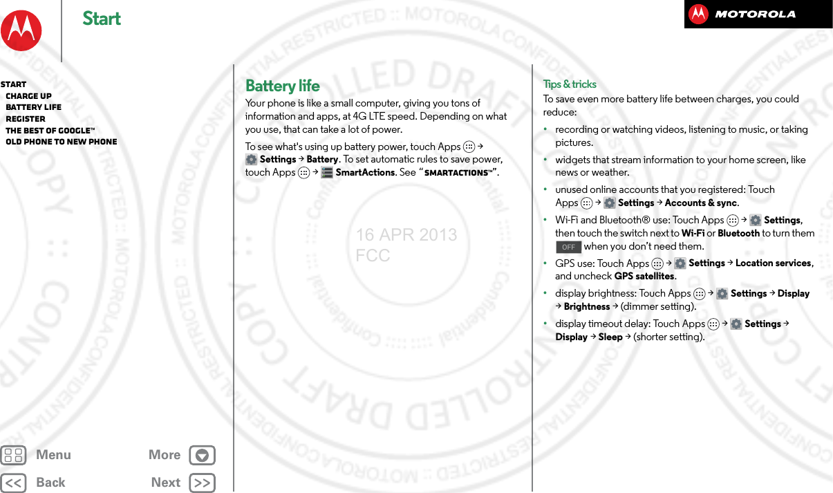 BackNextMenu MoreStartBattery lifeYour phone is like a small computer, giving you tons of information and apps, at 4G LTE speed. Depending on what you use, that can take a lot of power.To see what&apos;s using up battery power, touch Apps &gt; Settings &gt; Battery. To set automatic rules to save power, touch Apps  &gt;SmartActions. See “SMARTACTIONS™”.Tips &amp; tricksTo save even more battery life between charges, you could reduce:•recording or watching videos, listening to music, or taking pictures.•widgets that stream information to your home screen, like news or weather.•unused online accounts that you registered: Touch Apps &gt; Settings &gt;Accounts &amp; sync.•Wi-Fi and Bluetooth® use: Touch Apps &gt; Settings, then touch the switch next to Wi-Fi or Bluetooth to turn them  when you don’t need them.•GPS use: Touch Apps &gt; Settings &gt; Location services, and uncheck GPS satellites.•display brightness: Touch Apps &gt; Settings &gt; Display &gt; Brightness &gt; (dimmer setting).•display timeout delay: Touch Apps &gt; Settings &gt; Display &gt; Sleep &gt; (shorter setting).OFFStart   Charge up   Battery life   Register   The best of Google™   Old phone to new phone16 APR 2013 FCC